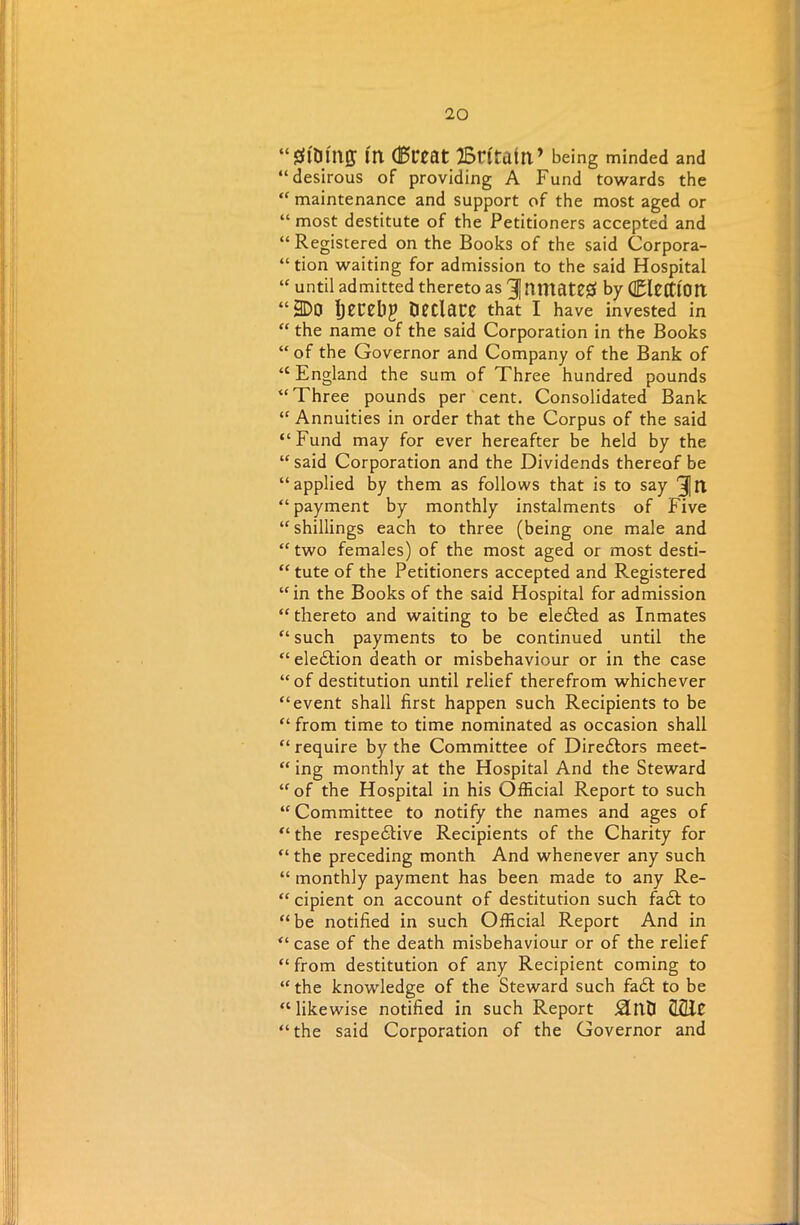 “gfotttff ftl (Bt*eat Britain ’ being minded and “desirous of providing A Fund towards the “ maintenance and support of the most aged or “ most destitute of the Petitioners accepted and “ Registered on the Books of the said Corpora- tion waiting for admission to the said Hospital “ until admitted thereto as 31 nntate# by CltffiOtt “3D0 IjcrHlJ Declare that I have invested in “ the name of the said Corporation in the Books “of the Governor and Company of the Bank of “England the sum of Three hundred pounds “Three pounds per cent. Consolidated Bank “ Annuities in order that the Corpus of the said “Fund may for ever hereafter be held by the “ said Corporation and the Dividends thereof be “applied by them as follows that is to say 3fl “payment by monthly instalments of Five “shillings each to three (being one male and “ two females) of the most aged or most desti- “ tute of the Petitioners accepted and Registered “in the Books of the said Hospital for admission “ thereto and waiting to be eledted as Inmates “ such payments to be continued until the “eledtion death or misbehaviour or in the case “of destitution until relief therefrom whichever “event shall first happen such Recipients to be “ from time to time nominated as occasion shall “ require by the Committee of Diredtors meet- “ ing monthly at the Hospital And the Steward “of the Hospital in his Official Report to such “Committee to notify the names and ages of “ the respedtive Recipients of the Charity for “ the preceding month And whenever any such “ monthly payment has been made to any Re- “ cipient on account of destitution such fadt to “be notified in such Official Report And in “ case of the death misbehaviour or of the relief “from destitution of any Recipient coming to “ the knowledge of the Steward such fad! to be “likewise notified in such Report £Intl CLCUC “the said Corporation of the Governor and