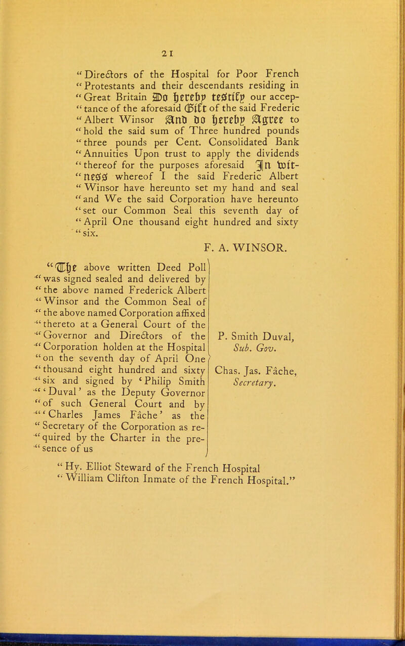 “ Dire&ors of the Hospital for Poor French “ Protestants and their descendants residing in “ Great Britain 3Do perelip tttfttfp our accep- “ tance of the aforesaid of the said Frederic “ Albert Winsor gltf) DO Ijecebp &QVZZ to “hold the said sum of Three hundred pounds “ three pounds per Cent. Consolidated Bank “Annuities Upon trust to apply the dividends “thereof for the purposes aforesaid 31 It tOlt- “ whereof I the said Frederic Albert “ Winsor have hereunto set my hand and seal “and We the said Corporation have hereunto “set our Common Seal this seventh day of “ April One thousand eight hundred and sixty “ six. F. A. WINSOR. U^KA)Z above written Deed Poll “was signed sealed and delivered by “the above named Frederick Albert “ Winsor and the Common Seal of “ the above named Corporation affixed “thereto at a General Court of the “Governor and Directors of the Corporation holden at the Hospital “on the seventh day of April One “ thousand eight hundred and sixty “six and signed by ‘Philip Smith “ ‘ Duval ’ as the Deputy Governor “of such General Court and by “‘Charles James Fache’ as the “Secretary of the Corporation as re- quired by the Charter in the pre- ’“ sence of us / “ Hy. Elliot Steward of the French Hospital “ William Clifton Inmate of the French Hospital.” P. Smith Duval, Sub. Gov. Chas. Jas. Fache, Secretary.