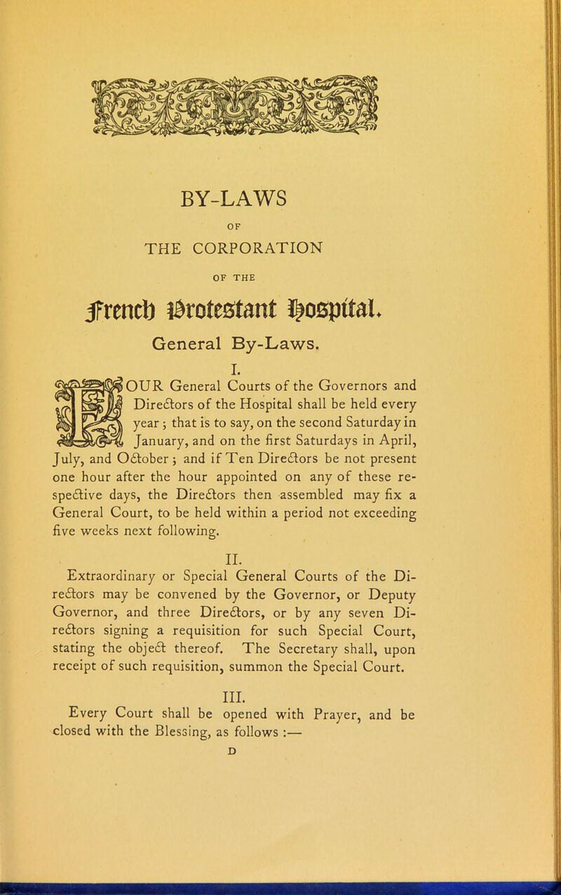 BY-LAWS OF THE CORPORATION OF THE ifrencb Protestant hospital. General By-Laws. I. OUR General Courts of the Governors and Directors of the Hospital shall be held every year ; that is to say, on the second Saturday in January, and on the first Saturdays in April, July, and October; and if Ten Directors be not present one hour after the hour appointed on any of these re- spective days, the Directors then assembled may fix a General Court, to be held within a period not exceeding five weeks next following. II. Extraordinary or Special General Courts of the Di- rectors may be convened by the Governor, or Deputy Governor, and three Directors, or by any seven Di- rectors signing a requisition for such Special Court, stating the object thereof. The Secretary shall, upon receipt of such requisition, summon the Special Court. III. Every Court shall be opened with Prayer, and be closed with the Blessing, as follows :— D