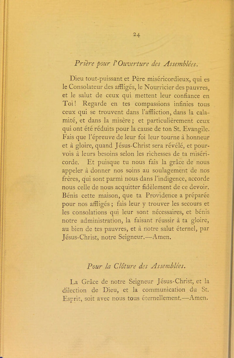 Priere pour 1' Ouverture des Assemblies. Dieu tout-puissant et Pere misericordieux, qui es le Consolateur des affliges, le Nourricier des pauvres, et le salut de ceux qui mettent leur confiance en Toi! Regarde en tes compassions infinies tous ceux qui se trouvent dans l’affliction, dans la cala- mite, et dans la misere; et particulierement ceux qui ont ete reduits pour la cause de ton St. Evangile. Fais que l’epreuve de leur foi leur tourne a honneur et a gloire, quand Jesus-Christ sera revele, et pour- vois a leurs besoins selon les richesses de ta miseri- corde. Et puisque tu nous fais la grace de nous appeler a donner nos soins au soulagement de nos freres, qui sont parmi nous dans l’indigence, accorde nous celle de nous acquitter fidelement de ce devoir. Benis cette maison, que ta Providence a preparee pour nos affliges; fais leur y trouver les secours et les consolations qui leur sont necessaires, et benis notre administration, la faisant reussir a ta gloire, au bien de tes pauvres, et a notre salut eternel, par Jesus-Christ, notre Seigneur.—Amen. Pour la Cloture des Assemblies. La Grace de notre Seigneur Jesus-Christ, et la dilection de Dieu, et la communication du St. Esprit, soit avec nous tous eternellement.—Amen.
