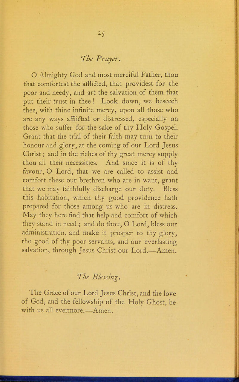 The Prayer. O Almighty God and most merciful Father, thou that comfortest the afflidted, that providest for the poor and needy, and art the salvation of them that put their trust in thee! Look down, we beseech thee, with thine infinite mercy, upon all those who are any ways afflicted or distressed, especially on those who suffer for the sake of thy Holy Gospel. Grant that the trial of their faith may turn to their honour and glory, at the coming of our Lord Jesus Christ; and in the riches of thy great mercy supply thou all their necessities. And since it is of thy favour, O Lord, that we are called to assist and comfort these our brethren who are in want, grant that we may faithfully discharge our duty. Bless this habitation, which thy good providence hath prepared for those among us who are in distress. May they here find that help and comfort of which they stand in need ; and do thou, O Lord, bless our administration, and make it prosper to thy glory, the good of thy poor servants, and our everlasting salvation, through Jesus Christ our Lord.—Amen. The Blessing. The Grace of our Lord Jesus Christ, and the love of God, and the fellowship of the Holy Ghost, be with us all evermore.—Amen.