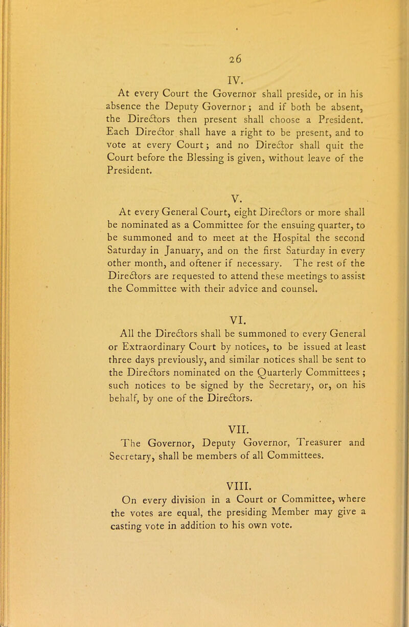 IV. At every Court the Governor shall preside, or in his absence the Deputy Governor; and if both be absent, the Dire&ors then present shall choose a President. Each Director shall have a right to be present, and to vote at every Court; and no Director shall quit the Court before the Blessing is given, without leave of the President. V. At every General Court, eight Directors or more shall be nominated as a Committee for the ensuing quarter, to be summoned and to meet at the Hospital the second Saturday in January, and on the first Saturday in every other month, and oftener if necessary. The rest of the Directors are requested to attend these meetings to assist the Committee with their advice and counsel. VI. All the Diredtors shall be summoned to every General or Extraordinary Court by notices, to be issued at least three days previously, and similar notices shall be sent to the Directors nominated on the Quarterly Committees ; such notices to be signed by the Secretary, or, on his behalf, by one of the Directors. VII. The Governor, Deputy Governor, Treasurer and Secretary, shall be members of all Committees. VIII. On every division in a Court or Committee, where the votes are equal, the presiding Member may give a casting vote in addition to his own vote.