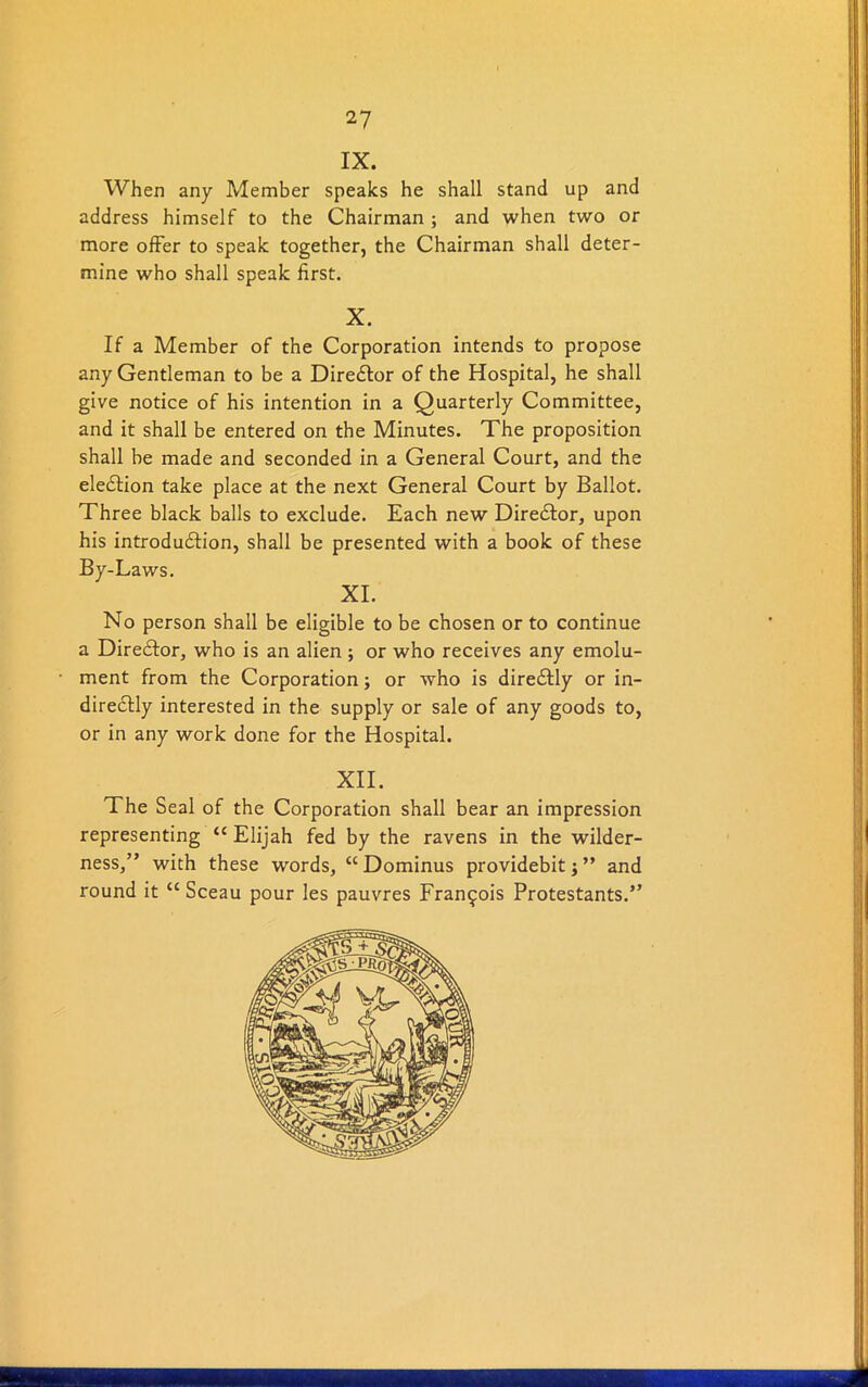 IX. When any Member speaks he shall stand up and address himself to the Chairman ; and when two or more offer to speak together, the Chairman shall deter- mine who shall speak first. X. If a Member of the Corporation intends to propose any Gentleman to be a Director of the Hospital, he shall give notice of his intention in a Quarterly Committee, and it shall be entered on the Minutes. The proposition shall be made and seconded in a General Court, and the eleCtion take place at the next General Court by Ballot. Three black balls to exclude. Each new Director, upon his introduction, shall be presented with a book of these By-Laws. XI. No person shall be eligible to be chosen or to continue a Diredtor, who is an alien; or who receives any emolu- ment from the Corporation; or who is direCtly or in- direCtly interested in the supply or sale of any goods to, or in any work done for the Hospital. XII. The Seal of the Corporation shall bear an impression representing “ Elijah fed by the ravens in the wilder- ness,” with these wrords, <c Dominus providebit; ” and round it “ Sceau pour les pauvres Francois Protestants.”