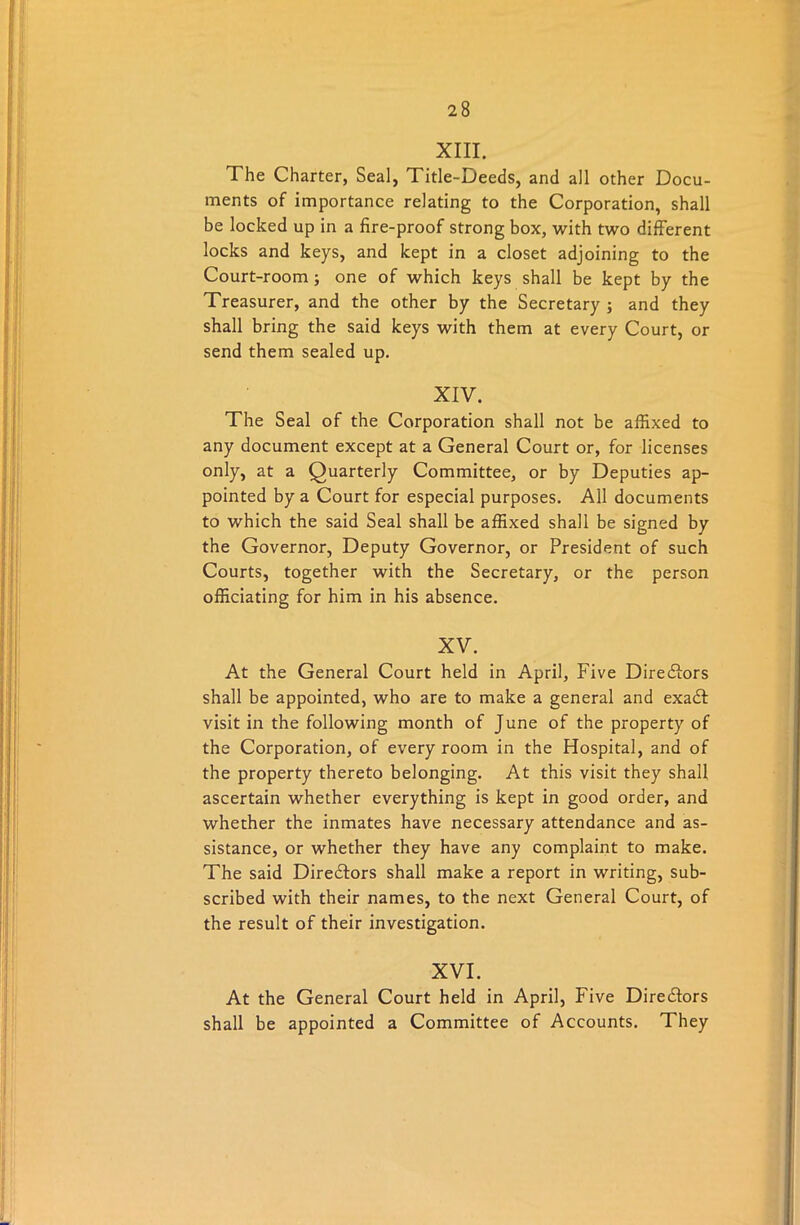 XIII. The Charter, Seal, Title-Deeds, and all other Docu- ments of importance relating to the Corporation, shall be locked up in a fire-proof strong box, with two different locks and keys, and kept in a closet adjoining to the Court-room; one of which keys shall be kept by the Treasurer, and the other by the Secretary ; and they shall bring the said keys with them at every Court, or send them sealed up. XIV. The Seal of the Corporation shall not be affixed to any document except at a General Court or, for licenses only, at a Quarterly Committee, or by Deputies ap- pointed by a Court for especial purposes. All documents to which the said Seal shall be affixed shall be signed by the Governor, Deputy Governor, or President of such Courts, together with the Secretary, or the person officiating for him in his absence. XV. At the General Court held in April, Five Directors shall be appointed, who are to make a general and exadt visit in the following month of June of the property of the Corporation, of every room in the Hospital, and of the property thereto belonging. At this visit they shall ascertain whether everything is kept in good order, and whether the inmates have necessary attendance and as- sistance, or whether they have any complaint to make. The said Directors shall make a report in writing, sub- scribed with their names, to the next General Court, of the result of their investigation. XVI. At the General Court held in April, Five Directors shall be appointed a Committee of Accounts. They