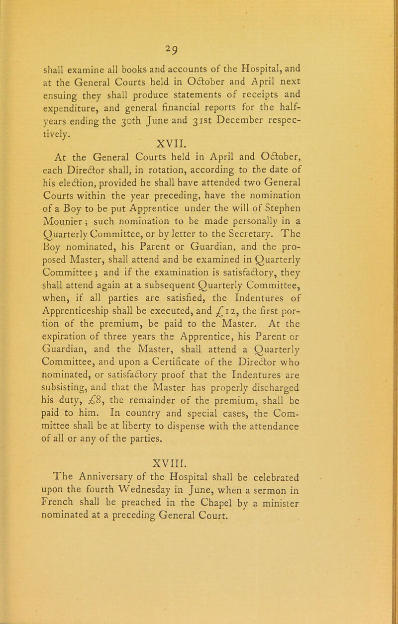 shall examine all books and accounts of the Hospital, and at the General Courts held in O&ober and April next ensuing they shall produce statements of receipts and expenditure, and general financial reports for the half- years ending the 30th June and 31st December respec- tively. XVII. At the General Courts held in April and OClober, each Director shall, in rotation, according to the date of his election, provided he shall have attended two General Courts within the year preceding, have the nomination of a Boy to be put Apprentice under the will of Stephen Mounier ; such nomination to be made personally in a Quarterly Committee, or by letter to the Secretary. The Boy nominated, his Parent or Guardian, and the pro- posed Master, shall attend and be examined in Quarterly Committee ; and if the examination is satisfactory, they shall attend again at a subsequent Quarterly Committee, when, if all parties are satisfied, the Indentures of Apprenticeship shall be executed, and ^12, the first por- tion of the premium, be paid to the Master. At the expiration of three years the Apprentice, his Parent or Guardian, and the Master, shall attend a Quarterly Committee, and upon a Certificate of the Director who nominated, or satisfactory proof that the Indentures are subsisting, and that the Master has properly discharged his duty, £8, the remainder of the premium, shall be paid to him. In country and special cases, the Com- mittee shall be at liberty to dispense with the attendance of all or any of the parties. XVIII. The Anniversary of the Hospital shall be celebrated upon the fourth Wednesday in June, when a sermon in French shall be preached in the Chapel by a minister nominated at a preceding General Court.