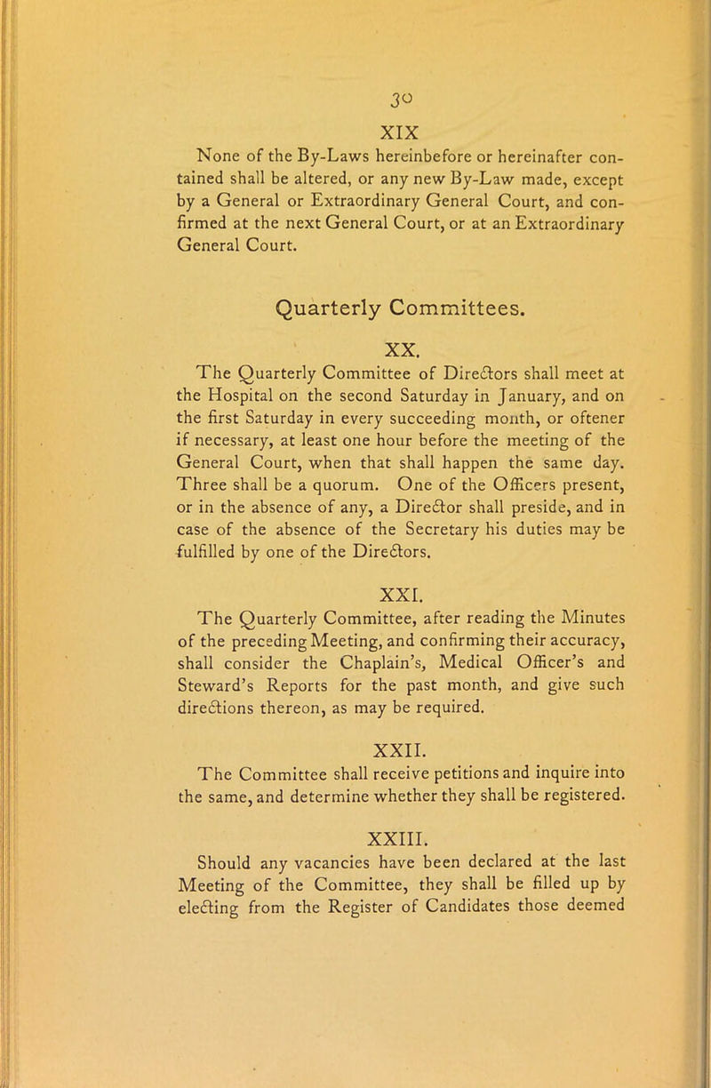 XIX None of the By-Laws hereinbefore or hereinafter con- tained shall be altered, or any new By-Law made, except by a General or Extraordinary General Court, and con- firmed at the next General Court, or at an Extraordinary General Court. Quarterly Committees. XX. The Quarterly Committee of Directors shall meet at the Hospital on the second Saturday in January, and on the first Saturday in every succeeding month, or oftener if necessary, at least one hour before the meeting of the General Court, when that shall happen the same day. Three shall be a quorum. One of the Officers present, or in the absence of any, a DireCtor shall preside, and in case of the absence of the Secretary his duties may be fulfilled by one of the Directors. XXL The Quarterly Committee, after reading the Minutes of the preceding Meeting, and confirming their accuracy, shall consider the Chaplain’s, Medical Officer’s and Steward’s Reports for the past month, and give such directions thereon, as may be required. XXII. The Committee shall receive petitions and inquire into the same, and determine whether they shall be registered. XXIII. Should any vacancies have been declared at the last Meeting of the Committee, they shall be filled up by eleCting from the Register of Candidates those deemed