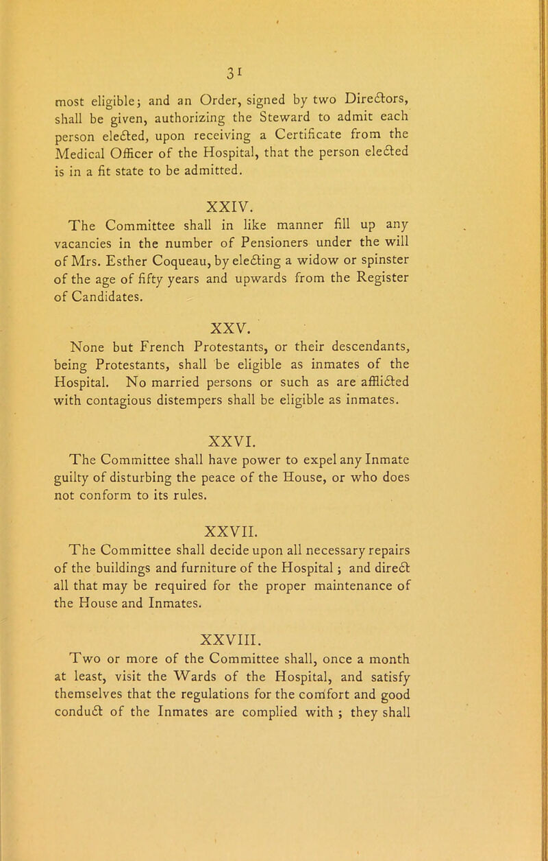 3* most eligible 5 and an Order, signed by two Directors, shall be given, authorizing the Steward to admit each person elected, upon receiving a Certificate from the Medical Officer of the Hospital, that the person ele&ed is in a fit state to be admitted. XXIV. The Committee shall in like manner fill up any vacancies in the number of Pensioners under the will of Mrs. Esther Coqueau, by ele&ing a widow or spinster of the age of fifty years and upwards from the Register of Candidates. XXV. None but French Protestants, or their descendants, being Protestants, shall be eligible as inmates of the Hospital. No married persons or such as are afflidted with contagious distempers shall be eligible as inmates. XXVI. The Committee shall have power to expel any Inmate guilty of disturbing the peace of the House, or who does not conform to its rules. XXVII. The Committee shall decide upon all necessary repairs of the buildings and furniture of the Hospital; and diredt all that may be required for the proper maintenance of the House and Inmates. XXVIII. Two or more of the Committee shall, once a month at least, visit the Wards of the Hospital, and satisfy themselves that the regulations for the comfort and good condudt of the Inmates are complied with ; they shall