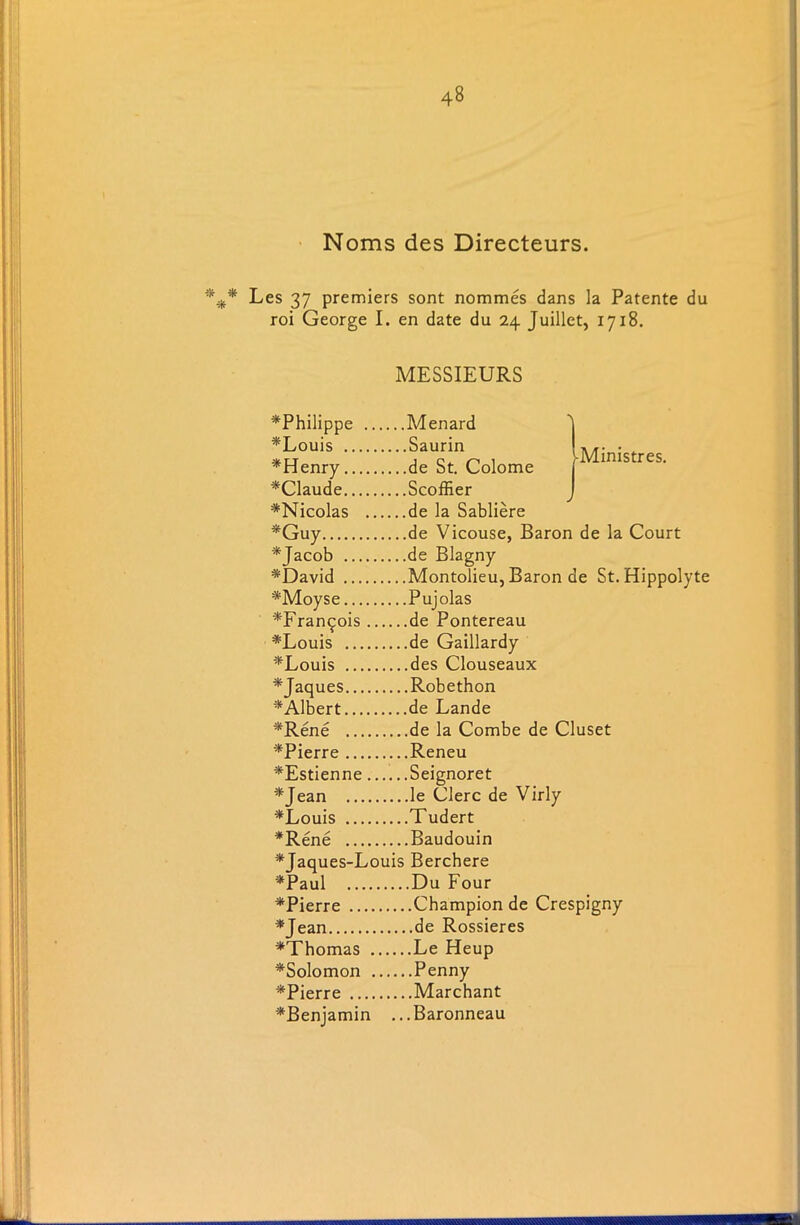 Noms des Directeurs. *#* Les 37 premiers sont norames dans la Patente du roi George I. en date du 24 Juillet, 1718. MESSIEURS Ministres. ^Philippe Menard *Louis Saurin *Henry de St. Colome *Claude Scoffier *Nicolas de la Sabliere *Guy de Vicouse, Baron de la Court *Jacob de Blagny *David Montolieu, Baron de St. Hippolyte *Moyse Pujolas *Franqois de Pontereau *Louis de Gaillardy *Louis des Clouseaux *Jaques Robethon ^Albert de Lande #Rene de la Combe de Cluset *Pierre Reneu *Estienne Seignoret *Jean ...le Clerc de Virly *Louis . ..Tudert *Rene ...Baudouin *Jaques-Louis Berchere *Paul ...Du Four *Pierre ...Champion de Crespigny *Jean *Thomas ... .. .Le Heup *Solomon ... ...Penny *Pierre ....Marchant *Benjamin ...Baronneau