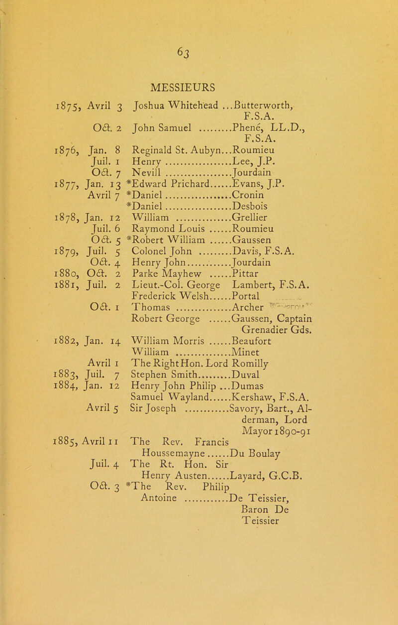 1875, Avril 3 Joshua Whitehead ., . .Butterworth, F.S.A. 061. 2 John Samuel .Phene, LL.D., F.S.A. 1876, Jan. 8 Reginald St. Aubyn.. .Roumieu Juil. 1 Henry .Lee, J.P. 061. 7 Nevill . Jourdain 1877, Jan. 13 *Edward Prichard .Evans, J.P. Avril 7 *Daniel .Cronin *Daniel .Desbois 1878, Tan. 12 William .Grellier Juil. 6 Raymond Louis .Roumieu oa. 5 ^Robert William .Gaussen 1879, Juil. 5 Colonel John .Davis, F.S.A. oa. 4 Henry John .Tourdain 1880, oa. 2 Parke Mayhew .Pittar 1881, Juil. 2 Lieut.-Col. George Lambert, F.S.A. Frederick Welsh .Portal oa. 1 Thomas .Archer ”y~-,;'9rnn ‘ Robert George .Gaussen, Captain Grenadier Gds. 1882, Jan. 14 William Morris .Beaufort William .Minet Avril 1 The Right Hon. Lord Romilly 1883, Juil. 7 Stephen Smith .Duval 1884, Jan. 12 Henry John Philip .. .Dumas Samuel Wayland .Kershaw, F.S.A. Avril 5 Sir Joseph .Savory, Bart., Al- derman, Lord Mayor 1890-91 1885, Avril 11 The Rev. Francis Houssemayne .Du Boulay Juil. 4 The Rt. Hon. Sir Henry Austen .Layard, G.C.B. oa. 3 *The Rev. Philip Antoine De Teissier, Baron De Teissier
