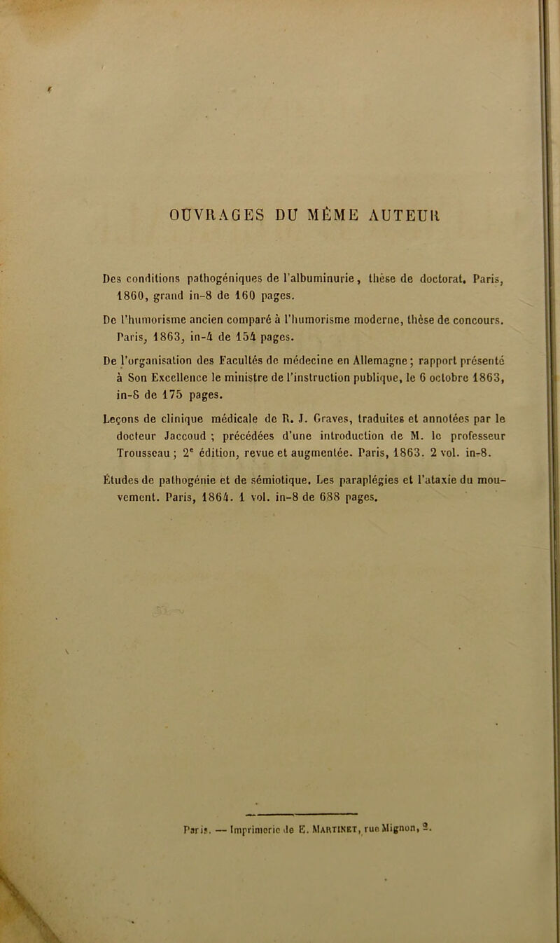OUVRAGES DU MÊME AUTEUR fe Des conditions pathogéniques de l’albuminurie, thèse de doctorat. Paris, 1860, grand in-8 de 160 pages. De riuimoi'isme ancien comparé à riuimorisme moderne, thèse de concours. Paris, 1863, in-4 de 154 pages. De l’organisation des Facultés de médecine en Allemagne; rapport présenté à Son Excellence le ministre de l’instruction publique, le 6 octobre 1863, in-8 de 175 pages. Leçons de clinique médicale de Fi. J. Graves, traduites et annotées par le docteur Jaccoud ; précédées d’une introduction de M. le professeur Trousseau; 2' édition, revue et augmentée. Paris, 1863. 2 vol. in-8. Études de pathogénie et de sémiotique. Les paraplégies et l’ataxie du mou- vement. Paris, 1864. 1 vol. in-8 de 688 pages. Pari?. —Imprinioric lie E. Martiket, rue Mignon, 2.