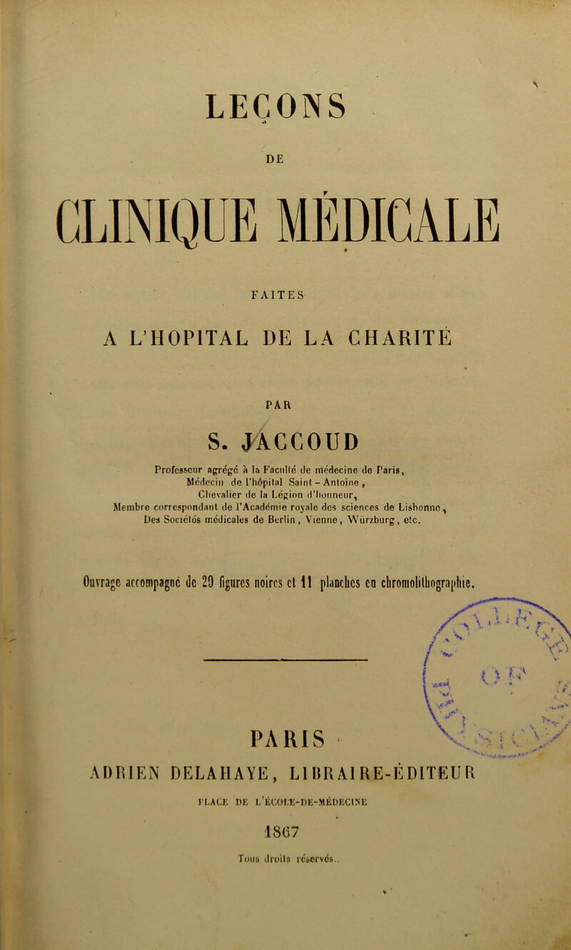 DE FAITES A L’HOPITAL DE LA CHARITÉ PAR S. J^ÀGCOUD Professeur agrégé à la Faciillé de médecine de Paris, Médecin de l'hôpilal Saint - Antoine , Clievalier de la Légion d'Iiotmeur, Membre correspondant de l'Académie royale dos sciences de Lisbonne, Des Sociétés médicales de Berlin, Vienne, Würzburg, etc. Ouvrage accompagne de 29 figures noires cl 11 planches en clironiolilhograpliic. I LACE DE L ECOLE-DE-MEDECINE 18C7 Tous droits réservés..