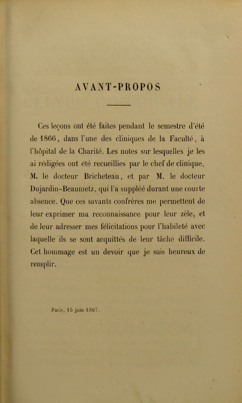 AVANT-PROPOS Ces leçons ont été faites pendant le semestre d’été de 1866, dans Tune des cliniques de la Faculté, à l’hôpital de la Charité. Les notes sur lesquelles je les ai rédigées ont été recueillies par le chef de clinique, M. le docteur Bricheteau, et par M. le docteur Dujardin-Beaumetz, qui l’a suppléé durant une courte absence. Que ces savants confrères me permettent de leur exprimer ma reconnaissance pour leur zèle, et de leur adresser mes félicitations pour l’habileté avec laquelle ils se sont acquittés de leur tâche difficile. Cet hommage est un devoir que je suis heureux de remplir. Paris, 15 juin 1867.