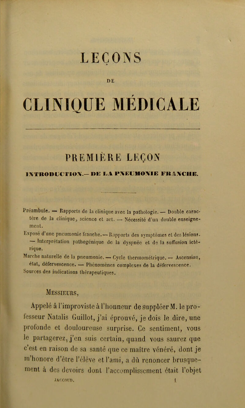 DE CLINIQUE MÉDICALE PKEMIÈKE LEÇON IXTROIUJCTIOX —»E EA PAEUMO^IB FUAA'CIIE. Préambule* — Rapports de la clinique avec la pathologie. — Double carac- tère de la clinique, science et art. — Nécessité d'un double enseigne- ment. Exposé d une pneumonie Iranche. — ll.apports des symptômes et des lésions. Interprétation pathogénique de la dyspnée et de la suffusion icté-» rique. Marche naturelle de la pneumonie.Cycle thermométrique.— Ascension, état, défervescence. — Phénomènes complexes de la défervescence. Sources des indications thérapeutiques. Messieurs, Appelé à Timproviste à riionneiir de suppléer M. le pro- lesseur Nalalis Guillot, j’ai éprouvé, je dois le dire, une profonde et douloureuse surprise. Ce sentiment, vous le partagerez, j’en suis certain, quand vous saurez que c est en raison de sa santé que ce maître vénéré, dont je m’honore d’être l’élève et l’ami, a dù renoncer brusque- ment à des devoirs dont l’accumplisscment était l’objet
