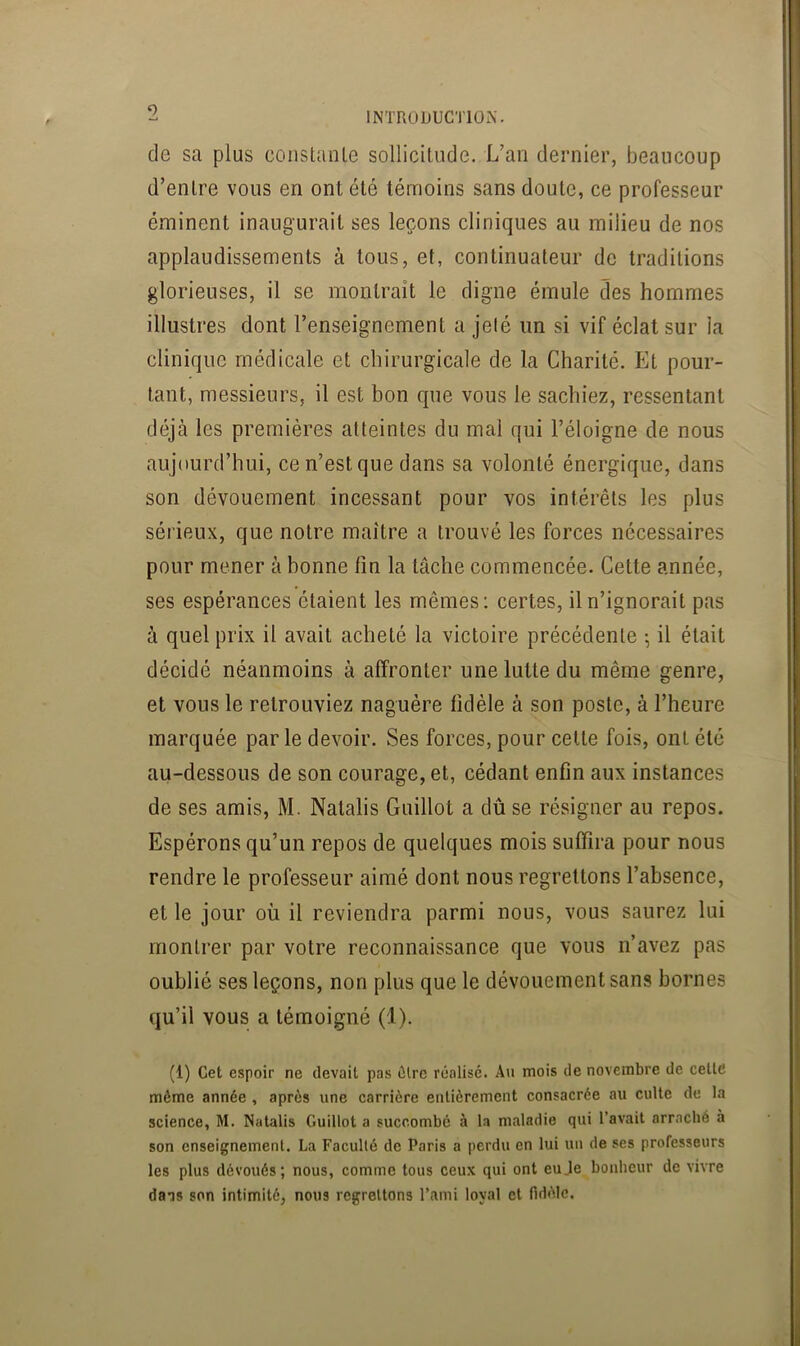 de sa plus coiistaule sollicitude. L’an dernier, beaucoup d’entre vous en ont été témoins sans doute, ce professeur éminent inaugurait ses leçons cliniques au milieu de nos applaudissements à tous, et, continuateur de traditions glorieuses, il se montrait le digne émule des hommes illustres dont l’enseignement a jeté un si vif éclat sur la clinique médicale et chirurgicale de la Charité. Et pour- tant, messieurs, il est bon que vous le sachiez, ressentant déjà les premières atteintes du mal qui l’éloigne de nous aujourd’hui, ce n’est que dans sa volonté énergique, dans son dévouement incessant pour vos intérêts les plus sérieux, que notre maître a trouvé les forces nécessaires pour mener à bonne lin la tâche commencée. Cette année, ses espérances étaient les mêmes: certes, il n’ignorait pas à quel prix il avait acheté la victoire précédente ; il était décidé néanmoins à affronter une lutte du même genre, et vous le retrouviez naguère fidèle à son poste, à l’heure marquée par le devoir. Ses forces, pour celle fois, ont été au-dessous de son courage, et, cédant enfin aux instances de ses amis, M. Natalis Guillot a dû se résigner au repos. Espérons qu’un repos de quelques mois suffira pour nous rendre le professeur aimé dont nous regrettons l’absence, et le jour où il reviendra parmi nous, vous saurez lui montrer par votre reconnaissance que vous n’avez pas oublié ses leçons, non plus que le dévouement sans bornes qu’il vous a témoigné (1). (1) Cet espoir ne devait pas dire réalisé. Au mois de novembre de cette même année , après une carrière entièrement consacrée au culte de la science, M. Natalis Guillot a succombé à la maladie qui l’avait arraché à son enseignement. La Faculté de Paris a perdu en lui un de ses professeurs les plus dévoués; nous, comme tous ceux qui ont euJe^boiiheur de vivre dais son intimité, nous regrettons l’ami loyal et fidèle.
