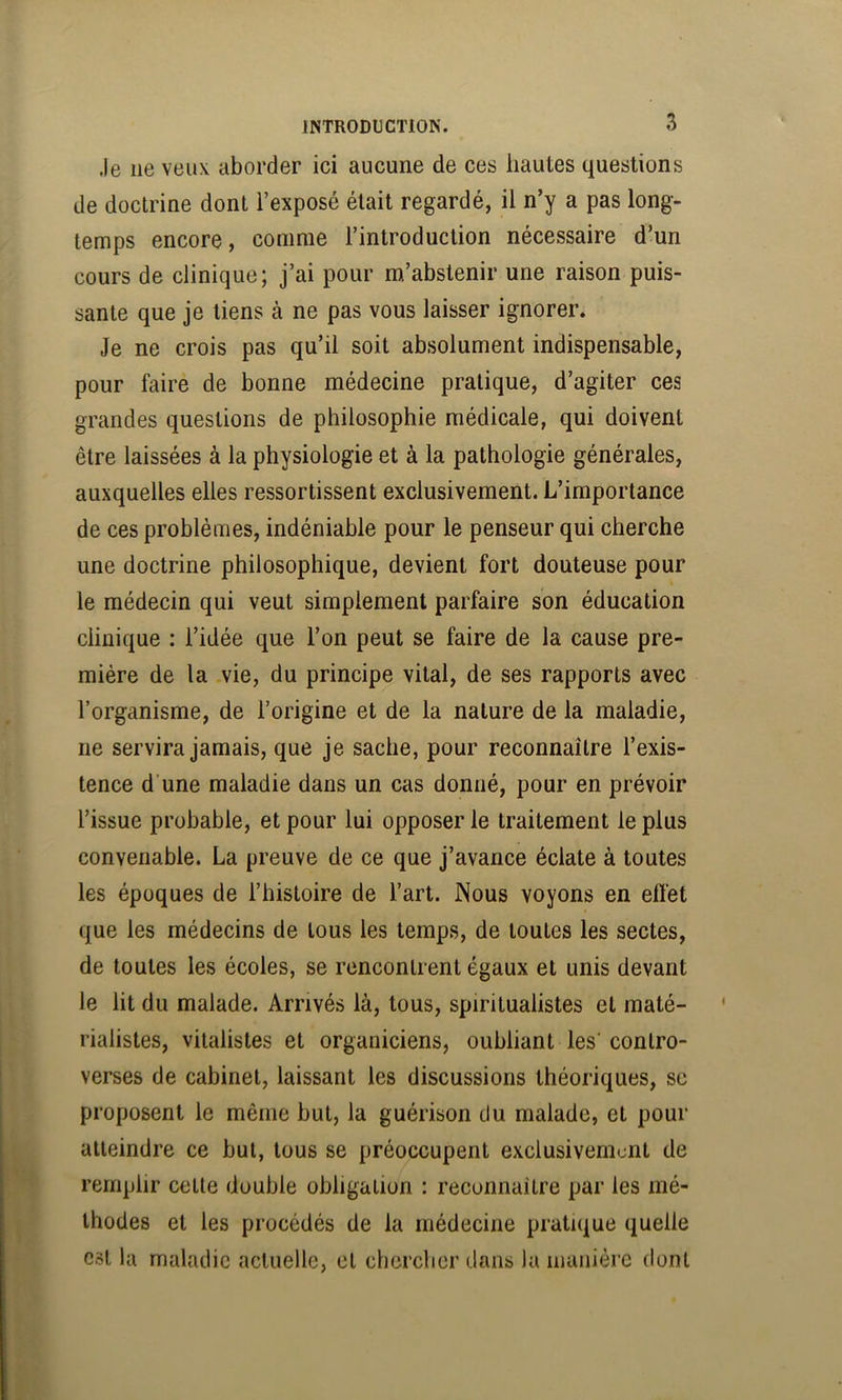 Je ne veux aborder ici aucune de ces hautes questions de doctrine dont l’exposé était regardé, il n’y a pas long- temps encore, comme l’introduction nécessaire d’un cours de clinique; j’ai pour m’abstenir une raison puis- sante que je tiens à ne pas vous laisser ignorer. Je ne crois pas qu’il soit absolument indispensable, pour faire de bonne médecine pratique, d’agiter ces grandes questions de philosophie médicale, qui doivent être laissées à la physiologie et à la pathologie générales, auxquelles elles ressortissent exclusivement. L’importance de ces problèmes, indéniable pour le penseur qui cherche une doctrine philosophique, devient fort douteuse pour le médecin qui veut simplement parfaire son éducation clinique : l’idée que l’on peut se faire de la cause pre- mière de la vie, du principe vital, de ses rapports avec l’organisme, de l’origine et de la nature de la maladie, ne servira jamais, que je sache, pour reconnaître l’exis- tence d’une maladie dans un cas donné, pour en prévoir l’issue probable, et pour lui opposer le traitement le plus convenable. La preuve de ce que j’avance éclate à toutes les époques de l’histoire de l’art. Nous voyons en effet que les médecins de tous les temps, de toutes les sectes, de toutes les écoles, se rencontrent égaux et unis devant le lit du malade. Arrivés là, tous, spiritualistes et maté- rialistes, vitalistes et organiciens, oubliant les’ contro- verses de cabinet, laissant les discussions théoriques, se proposent le même but, la guérison du malade, et pour atteindre ce but, tous se préoccupent exclusivement de remplir celte double obligation : reconnaître par les mé- thodes et les procédés de la médecine pratique quelle est la maladie actuelle, et chercher dans la manière dont