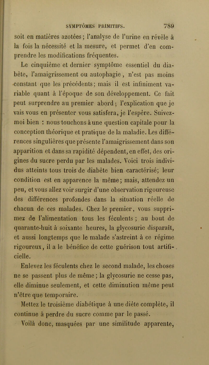 soit en matières azotées; l’analyse de Turine en révèle à la fois la nécessité et la mesure, et permet d’en com- prendre les modifications fréquentes. Le cinquième et dernier symptôme essentiel du dia- bète, l’amaigrissement ou autophagie, n’est pas moins constant que les précédents; mais il est infiniment va- riable quant à l’époque de son développement. Ce fait peut surprendre au premier abord ; l’explication que je vais vous en présenter vous satisfera, je l’espère. Suivez- moi bien ; nous touchons aune question capitale pour la conception théorique et pratique de la maladie. Les diffé- rences singulières que présente l’amaigrissement dans son apparition et dans sa rapidité dépendent, en effet, des ori- gines du sucre perdu par les malades. Voici trois indivi- dus atteints tous trois de diabète bien caractérisé; leur condition est en apparence la même; mais, attendez un peu, et vous allez voir surgir d’une observation rigoureuse des différences profondes dans la situation réelle de chacun de ces malades. Chez le premier, vous suppri- mez de l’alimentation tous les féculents ; au bout de quarante-huit à soixante heures, la glycosurie disparaît, et aussi longtemps que le malade s’astreint à ce régime rigoureux, il a le bénéfice de cette guérison tout artifi-. cielle. Enlevez les féculents chez le second malade, les choses ne se passent plus de même ; la glycosurie ne cesse pas, elle diminue seulement, et cette diminution même peut n’être que temporaire. Mettez le troisième diabétique à une diète complète, il continue à perdre du sucre comme par le passé. Voilà donc, masquées par une similitude apparente,