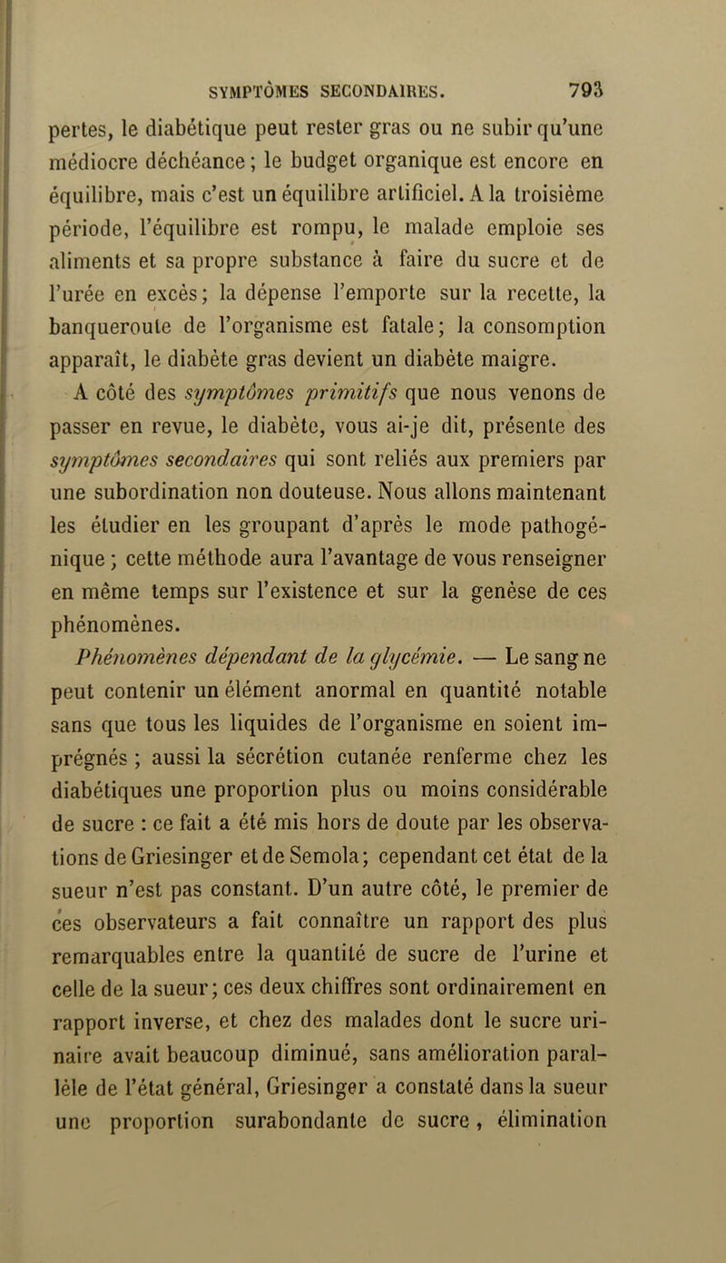 pertes, le diabétique peut rester gras ou ne subir qu’une médiocre déchéance ; le budget organique est encore en équilibre, mais c’est un équilibre artificiel. A la troisième période, l’équilibre est rompu, le malade emploie ses aliments et sa propre substance à faire du sucre et de l’urée en excès ; la dépense l’emporte sur la recette, la I banqueroute de l’organisme est fatale; la consomption apparaît, le diabète gras devient un diabète maigre. A côté des symptômes primitifs que nous venons de passer en revue, le diabète, vous ai-je dit, présente des symptômes secondaires qui sont reliés aux premiers par une subordination non douteuse. Nous allons maintenant les étudier en les groupant d’après le mode pathogé- nique ; cette méthode aura l’avantage de vous renseigner en même temps sur l’existence et sur la genèse de ces phénomènes. Phénomènes dépendant de la glycémie. — Le sang ne peut contenir un élément anormal en quantité notable sans que tous les liquides de l’organisme en soient im- prégnés ; aussi la sécrétion cutanée renferme chez les diabétiques une proportion plus ou moins considérable de sucre : ce fait a été mis hors de doute par les observa- tions de Griesinger etdeSemola; cependant cet état delà sueur n’est pas constant. D’un autre côté, le premier de ces observateurs a fait connaître un rapport des plus remarquables entre la quantité de sucre de l’urine et celle de la sueur; ces deux chiffres sont ordinairement en rapport inverse, et chez des malades dont le sucre uri- naire avait beaucoup diminué, sans amélioration paral- lèle de l’état général, Griesinger a constaté dans la sueur une proportion surabondante de sucre, élimination