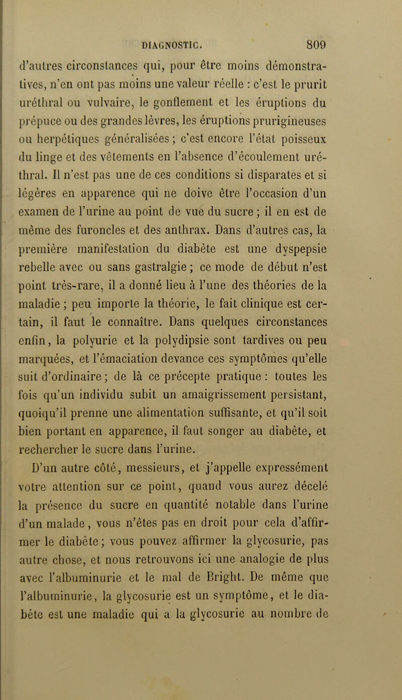 d’autres circonstances qui, pour être moins démonstra- tives, n’en ont pas moins une valeur réelle : c’est le prurit uréthral ou vulvaire, le gonflement et les éruptions du prépuce ou des grandes lèvres, les éruptions prurigineuses ou herpétiques généralisées ; c’est encore l’état poisseux du linge et des vêtements en l’absence d’écoulement uré- thral. Il n’est pas une de ces conditions si disparates et si légères en apparence qui ne doive être l’occasion d’un examen de l’urine au point de vue du sucre ; il en est de même des furoncles et des anthrax. Dans d’autres cas, la première manifestation du diabète est une dyspepsie rebelle avec ou sans gastralgie ; ce mode de début n’est point très-rare, il a donné lieu à l’une des théories de la maladie ; peu importe la théorie, le fait clinique est cer- » tain, il faut le connaître. Dans quelques circonstances enfin, la polyurie et la polydipsie sont tardives ou peu marquées, et l’émaciation devance ces symptômes qu’elle suit d’ordinaire ; de là ce précepte pratique : toutes les fois qu’un individu subit un amaigrissement persistant, quoiqu’il prenne une alimentation suffisante, et qu’il soit bien portant en apparence, il faut songer au diabète, et rechercher le sucre dans l’urine. D’un autre côté, messieurs, et j’appelle expressément votre attention sur ce point, quand vous aurez décelé la présence du sucre en quantité notable dans l’urine d’un malade, vous n’êtes pas en droit pour cela d’affir- mer le diabète ; vous pouvez affirmer la glycosurie, pas autre chose, et nous retrouvons ici une analogie de plus avec l’albuminurie et le mal de Bright. De même que l’albuminurie, la glycosurie est un symptôme, et le dia- bète est une maladie qui a la glycosurie au nombre de