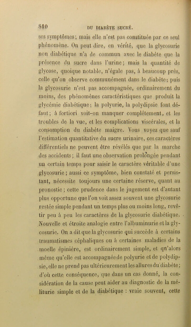 ses symptômes ; mais elle n’est pas constituée par ce seul phénomène. On peut dire, en vérité, que la glycosurie non diabétique n’a de commun avec le diabète que la présence du sucre dans l’urine; mais la quantité de glycose, quoique notable, n’égale pas, à beaucoup près, celle qu’on observe communément dans le diabète; puis la glycosurie n’est pas accompagnée, ordinairement du moins, des phénomènes caractéristiques que produit la glycémie diabétique ; la polyurie, la polydipsie font dé- faut; à fortiori voit-on manquer complètement, et les troubles de la vue, et les complications viscérales, et la consomption du diabète maigre. Vous voyez que sauf l’estimation quantitative du sucre urinaire, ces caractères différentiels ne peuvent être révélés que par la marche des accidents; il faut une observation prolo'ngée pendant un certain temps pour saisir le caractère véritable d’une glycosurie ; aussi ce symptôme, bien constaté et persis- tant, nécessite toujours une certaine réserve, quant au pronostic ; cette prudence dans le jugement est d’autant plus opportune que l’on voit assez souvent une glycosurie restée simple pendant un temps plus ou moins long, revê- tir peu à peu les caractères de la glycosurie diabétique. Nouvelle et étroite analogie entre l’albuminurie et la gly- cosurie. On a dit que la glycosurie qui succède à certains traumatismes céphaliques ou à certaines maladies de la moelle épinière, est ordinairement simple, et qn’alors même qu’elle est accompagnée de polyurie et de polydip- sie, elle ne prend pas ultérieurement les allures du'diabète ; d’où cette conséquence, que dans un cas donné, la con- sidération de la cause peut aider au diagnostic de la mé- liturie simple et de la diabétique : vraie souvent, cette