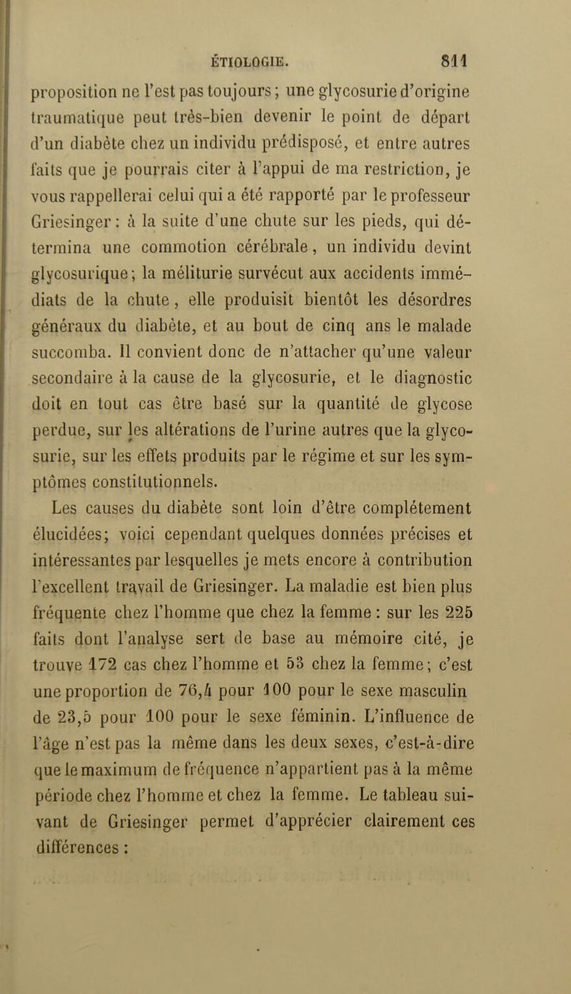 proposition ne Test pas toujours ; une glycosurie d’origine traumatique peut très-bien devenir le point de départ d’un diabète chez un individu prédisposé, et entre autres laits que je pourrais citer à l’appui de ma restriction, je vous rappellerai celui qui a été rapporté par le professeur Griesinger: h la suite d’une chute sur les pieds, qui dé- termina une commotion cérébrale, un individu devint glycosurique; la méliturie survécut aux accidents immé- diats de la chute, elle produisit bientôt les désordres généraux du diabète, et au bout de cinq ans le malade succomba. Il convient donc de n’attacher qu’une valeur secondaire à la cause de la glycosurie, et le diagnostic doit en tout cas être basé sur la quantité de glycose perdue, sur les altérations de l’urine autres que la glyco- surie, sur les effets produits par le régime et sur les sym- ptômes constitutionnels. Les causes du diabète sont loin d’être complètement élucidées; voici cependant quelques données précises et intéressantes par lesquelles je mets encore à contribution l’excellent travail de Griesinger. La maladie est bien plus fréquente chez l’homme que chez la femme : sur les 225 faits dont l’analyse sert de base au mémoire cité, je trouve 172 cas chez l’homme et 53 chez la femme; c’est une proportion de 7Q,h pour 100 pour le sexe masculin de 23,5 pour 100 pour le sexe féminin. L’influence de l’âge n’est pas la même dans les deux sexes, c’est-à-dire que le maximum de fréquence n’appartient pas à la même période chez l’homme et chez la femme. Le tableau sui- vant de Griesinger permet d’apprécier clairement ces différences :