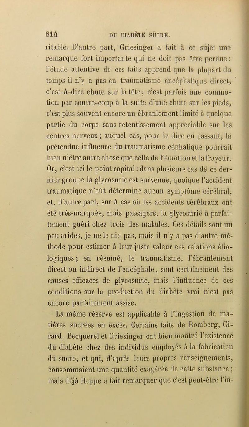 ritable. D’autre part, Griesinger a fait à ce sujet une remarque fort importante qui ne doit pas être perdue : l’étude attentive de ces faits apprend que la plupart du temps il n’y a pas eu traumatisme encéphalique direct, c’est-à-dire chute sur la tête; c’est parfois une commo- tion par contre-coup à la suite d’une chute sur les pieds, c’est plus souvent encore un ébranlement limité à quelque partie du corps sans retentissement appréciable sur les centres nerveux ; auquel cas, pour le dire en passant, la prétendue influence du traumatisme céphalique pourrait bien n’être autre chose que celle de l’émotion et la frayeur. Or, c’est ici le point capital : dans plusieurs cas dë ce der- nier groupe la glycosurie est survenue, quoique l’accident traumatique n’eût déterminé aucun symptôme cérébral, et, d’autre part, sur h cas où les accidents cérébraux ont été très-marqués, mais passagers, la glycosurié a parfai- tement guéri chez trois des malades. Ces détails sont un peu arides, je ne le nie pas, mais il n’y a pas d’autre mé- thode pour estimer à leur juste valeur ces relations étio- logiques; en résumé, le traumatisme, l’ébranlement direct ou indirect de l’encéphale, sont certainement des causes efficaces de glycosurie, mais l’influence de ces conditions sur la production du diabète vrai n’est pas encore parfaitement assise. La même réserve est applicable à l’ingestion de ma- tières sucrées en excès. Certains faits de Romberg, Gi- rard, Becquerel et Griesinger ont bien montré l’existence du diabète chez des individus employés à la fabrication du sucre, et qui, d’après leurs propres renseignements, consommaient une quantité exagérée de cette substance ; mais déjà Hoppe a fait remarquer que c’est peut-être l’in-