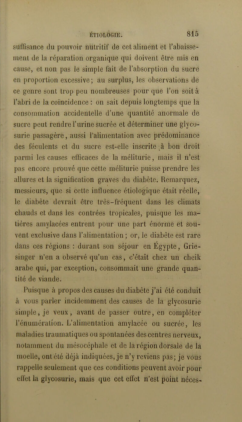 suffisance du pouvoir nutritif de cet aliment et l’abaisse- ment de la réparation organique qui doivent être mis en cause, et non pas le simple fait de l’absorption du sucre en proportion excessive; au surplus, les observations de ce genre sont trop peu nombreuses pour que l’on soit à l’abri de la coïncidence : on sait depuis longtemps que la consommation accidentelle d’une quantité anormale de sucre peut rendre l’iirine sucrée et déterminer une glyco- surie passagère, aussi l’alimentation avec prédominance des féculents et du sucre est-elle inscrite ;à bon droit parmi les causes efficaces de la méliturie, mais il n’est pas encore prouvé que cette méliturie puisse prendre les allures et la signification graves du diabète. Remarquez, I messieurs, que si cette influence étiologique était réelle, le diabète devrait être très-fréquent dans les climats chauds et dans les contrées tropicales, puisque les ma- tières amylacées entrent pour une part énorme et sou- vent exclusive dans l’alimentation ; or, le diabète est rare dans ces régions : durant son séjour en Égypte, Grie- singer n’en a observé qu’un cas, c’était chez un cheik arabe qui, par exception, consommait une grande quan- tité de viande. Puisque à propos des causes du diabète j’ai été conduit à vous parler incidemment des causes de la glycosurie simple, je veux, avant de passer outre, en compléter l’énumération. L’alimentation amylacée ou sucrée, les maladies traumatiques ou spontanées des centres nerveux, notamment du mésocéphale et de la région dorsale de la moelle, ont été déjà indiquées, je n’y reviens pas; je vous rappelle seulement que ces conditions peuvent avoir pour effet la glycosurie, mais que cet effet n’est point néces-