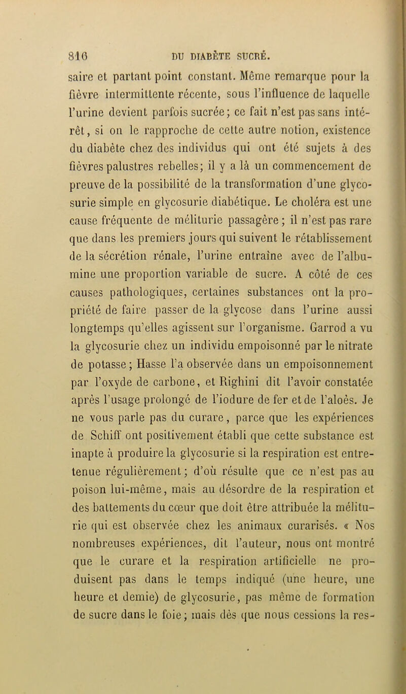 saire et partant point constant. Même remarque pour la fièvre intermittente récente, sous l’influence de laquelle l’urine devient parfois sucrée ; ce fait n’est pas sans inté- rêt , si on le rapproche de celte autre notion, existence du diabète chez des individus qui ont été sujets à des fièvres palustres rebelles; il y a là un commencement de preuve de la possibilité de la transformation d’une glyco- surie simple en glycosurie diabétique. Le choléra est une cause fréquente de méliturie passagère ; il n’est pas rare que dans les premiers jours qui suivent le rétablissement de la sécrétion rénale, l’urine entraîne avec de l’albu- mine une proportion variable de sucre. A côté de ces causes pathologiques, certaines substances ont la pro- priété de faire passer de la glycose dans l’urine aussi longtemps qu’elles agissent sur l’organisme. Garrod a vu la glycosurie chez un individu empoisonné par le nitrate de potasse ; Masse l’a observée dans un empoisonnement par l’oxyde de carbone, et Righini dit l’avoir constatée après l’usage prolongé de l’iodure de fer et de l’aloès. Je ne vous parle pas du curare, parce que les expériences de Schifif ont positivement établi que cette substance est inapte à produire la glycosurie si la respiration est entre- tenue régulièrement ; d’où résulte que ce n’est pas au poison lui-même, mais au désordre de la respiration et des battements du cœur que doit être attribuée la mélitu- rie qui est observée chez les animaux curarisés. <r Nos nombreuses expériences, dit l’auteur, nous ont montré que le curare et la respiration artificielle ne pro- duisent pas dans le temps indiqué (une heure, une heure et demie) de glycosurie, pas même de formation de sucre dans le foie; mais dès que nous cessions la res-