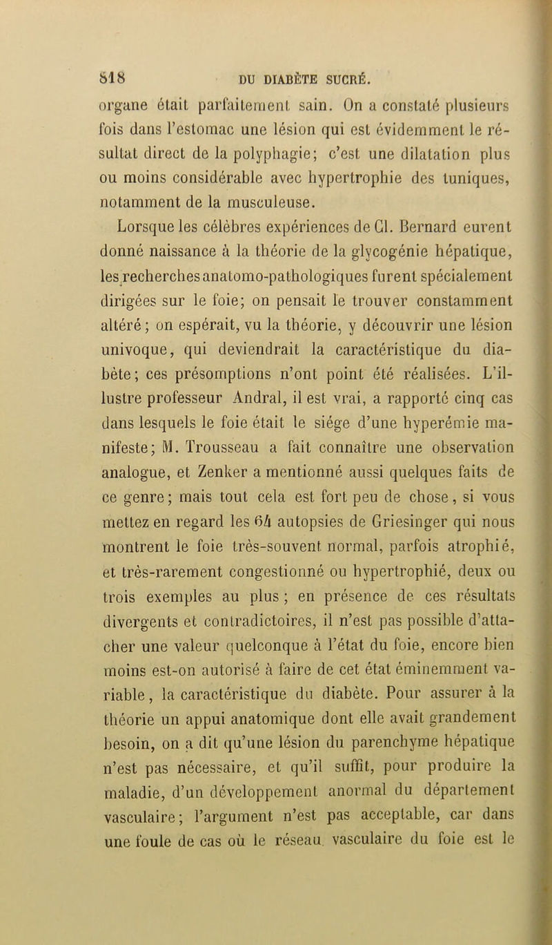 SI 8 DU DIABÈTE SUCRÉ. : > organe était parfaitement sain. On a constaté plusieurs - fois dans restomac une lésion qui est évidemment le ré- sultat direct de la polyphagie; c’est une dilatation plus J ou moins considérable avec hypertrophie des tuniques, ' notamment de la musculeuse. Lorsque les célèbres expériences de Cl. Bernard eurent J donné naissance à la théorie de la glycogénie hépatique, i lesrecherchesanatomo-pathologiques furent spécialement | dirigées sur le foie; on pensait le trouver constamment | altéré; on espérait, vu la théorie, y découvrir une lésion univoque, qui deviendrait la caractéristique du dia- bète; ces présomptions n’ont point été réalisées. L’il- lustre professeur Andral, il est vrai, a rapporté cinq cas I dans lesquels le foie était le siège d’une hyperémie ma- | nifeste; M. Trousseau a fait connaître une observation | analogue, et Zenker a mentionné aussi quelques faits de 1 ce genre; mais tout cela est fort peu de chose, si vous I mettez en regard les 04 autopsies de Griesinger qui nous I montrent le foie très-souvent normal, parfois atrophié, I et très-rarement congestionné ou hypertrophié, deux ou I trois exemples au plus ; en présence de ces résultats | divergents et contradictoires, il n’est pas possible d’atta- 1 cher une valeur quelconque à l’état du foie, encore bien I moins est-on autorisé à faire de cet état éminemment va- I riable, la caractéristique du diabète. Pour assurer à la I théorie un appui anatomique dont elle avait grandement I besoin, on a dit qu’une lésion du parenchyme hépatique I n’est pas nécessaire, et qu’il suffit, pour produire la ■ maladie, d’un développement anormal du département ■ vasculaire; l’argument n’est pas acceptable, car dans I une foule de cas où le réseau, vasculaire du foie est le I