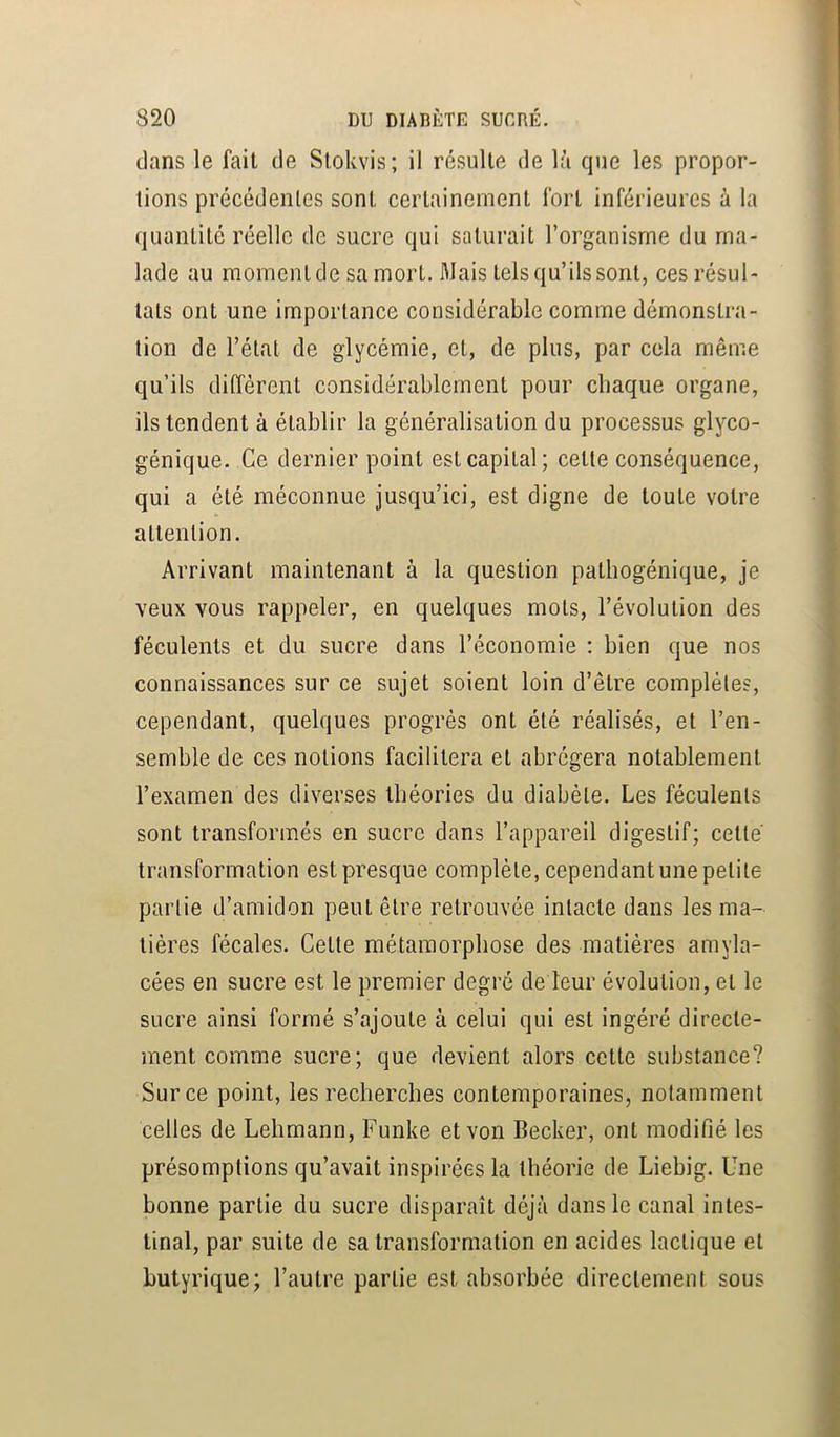 dans le fait de Stokvis; il résulte de là que les propor- tions précédentes sont certainement fort inférieures à la quantité réelle de sucre qui saturait l’organisme du ma- lade au moment de sa mort. Mais tels qu’ils sont, ces résul- tats ont une importance considérable comme démonstra- tion de l’étal de glycémie, et, de plus, par cela même qu’ils diffèrent considérablement pour chaque organe, ils tendent à établir la généralisation du processus glyco- génique. Ce dernier point est capital; cette conséquence, qui a été méconnue jusqu’ici, est digne de toute votre attention. Arrivant maintenant à la question pathogénique, je veux vous rappeler, en quelques mots, l’évolution des féculents et du sucre dans l’économie : bien que nos connaissances sur ce sujet soient loin d’être complètes, cependant, quelques progrès ont été réalisés, et l’en- semble de ces notions facilitera et abrégera notablement l’examen des diverses théories du diabète. Les féculents sont transformés en sucre dans l’appareil digestif; cette transformation est presque complète, cependantune petite partie d’amidon peut être retrouvée intacte dans les ma- tières fécales. Cette métamorphose des matières amyla- cées en sucre est le premier degré de leur évolution, et le sucre ainsi formé s’ajoute à celui qui est ingéré directe- ment comme sucre; que devient alors cette substance? Sur ce point, les recherches contemporaines, notamment celles de Lehmann, Funke et von Becker, ont modifié les présomptions qu’avait inspirées la théorie de Liebig. Une bonne partie du sucre disparaît déjà dans le canal intes- tinal, par suite de sa transformation en acides lactique et butyrique; l’autre partie est absorbée directement sous