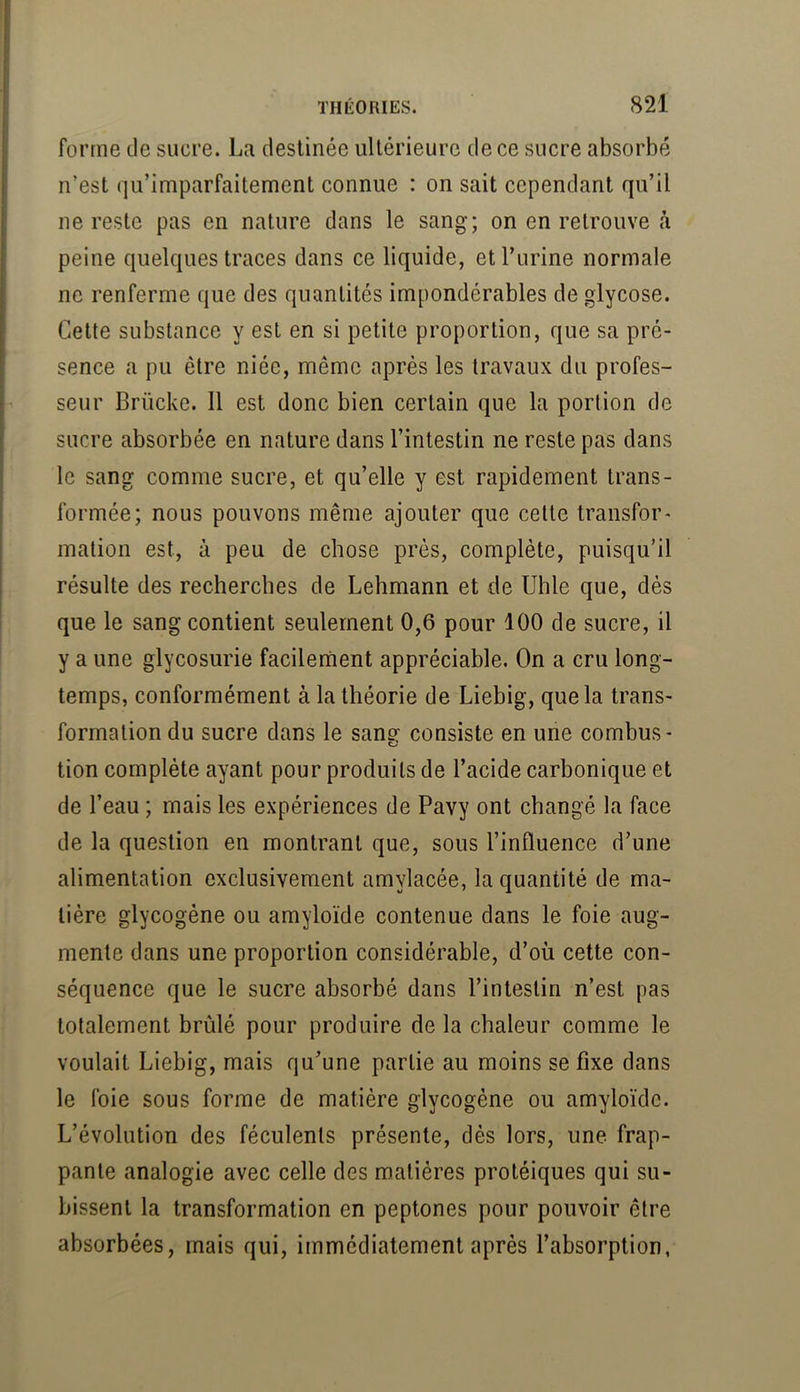 forme de sucre. La destinée ultérieure de ce sucre absorbé n’est qu’imparfaitement connue : on sait cependant qu’il ne reste pas en nature dans le sang; on en retrouve à peine quelques traces dans ce liquide, et l’urine normale ne renferme que des quantités impondérables de glycose. Cette substance y est en si petite proportion, que sa pré- sence a pu être niée, même après les travaux du profes- seur Brücke. 11 est donc bien certain que la portion de sucre absorbée en nature dans l’intestin ne reste pas dans le sang comme sucre, et qu’elle y est rapidement trans- formée; nous pouvons même ajouter que cette transfor- mation est, à peu de chose près, complète, puisqu’il résulte des recherches de Lehmann et de Uhle que, dés que le sang contient seulement 0,6 pour 100 de sucre, il y a une glycosurie facilement appréciable. On a cru long- temps, conformément à la théorie de Liebig, que la trans- formation du sucre dans le sang consiste en une combus- tion complète ayant pour produits de l’acide carbonique et de l’eau ; mais les expériences de Pavy ont changé la face de la question en montrant que, sous l’influence d’une alimentation exclusivement amylacée, la quantité de ma- tière glycogène ou amyloïde contenue dans le foie aug- mente dans une proportion considérable, d’où cette con- séquence que le sucre absorbé dans l’intestin n’est pas totalement brûlé pour produire de la chaleur comme le voulait Liebig, mais qu’une partie au moins se fixe dans le foie sous forme de matière glycogène ou amyloïde. L’évolution des féculents présente, dès lors, une frap- pante analogie avec celle des matières protéiques qui su- bissent la transformation en peptones pour pouvoir être absorbées, mais qui, immédiatement après l’absorption,