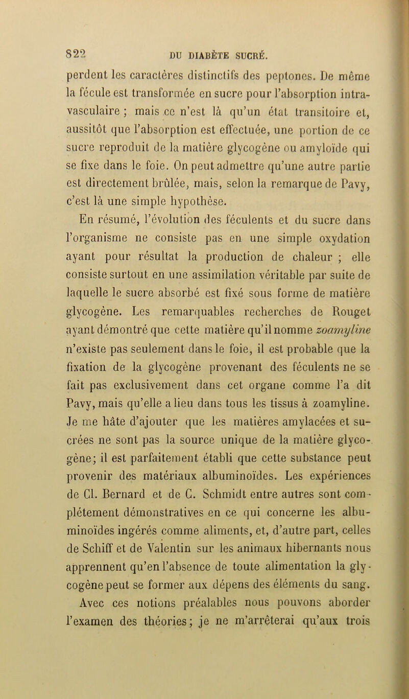 perdent les caractères distinctifs des peplones. De même la fécule est transformée en sucre pour l’absorption intra- vasculaire ; mais ce n’est là qu’un état transitoire et, aussitôt que l’absorption est effectuée, une portion de ce sucre reproduit de la matière glycogène ou amyloïde qui se fixe dans le foie. On peut admettre qu’une autre partie est directement brûlée, mais, selon la remarque de Pavy, c’est là une simple hypothèse. En résumé, l’évolution des féculents et du sucre dans l’organisme ne consiste pas en une simple oxydation ayant pour résultat la production de chaleur ; elle consiste surtout en une assimilation véritable par suite de laquelle le sucre absorbé est fixé sous forme de matière glycogène. Les remarquables recherches de Rouget ayant démontré que celte matière qu’il nomme zoamyline n’existe pas seulement dans le foie, il est probable que la fixation de la glycogène provenant des féculents ne se fait pas exclusivement dans cet organe comme l’a dit Pavy, mais qu’elle a lieu dans tous les tissus à zoamyline. Je me hâte d’ajouter que les matières amylacées et su- crées ne sont pas la source unique de la matière glyco- gène; il est parfaitement établi que cette substance peut provenir des matériaux albuminoïdes. Les expériences de Cl. Bernard et de G. Schmidt entre autres sont com - plètement démonstratives en ce qui concerne les albu- minoïdes ingérés comme aliments, et, d’autre part, celles de Schiff et de Valentin sur les animaux hibernants nous apprennent qu’en l’absence de toute alimentation la gly- cogène peut se former aux dépens des éléments du sang. Avec ces notions préalables nous pouvons aborder l’examen des théories; je ne m’arrêterai qu’aux trois