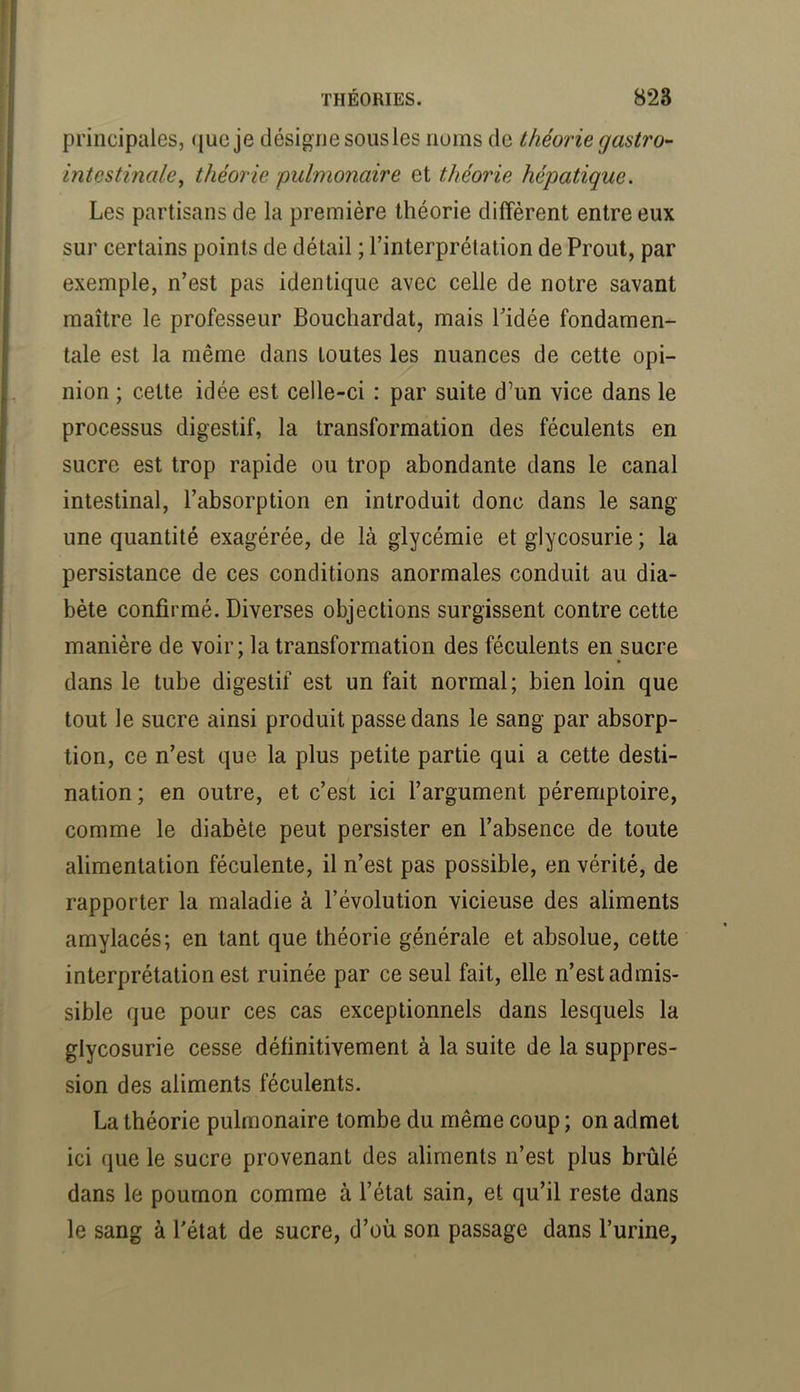 principales, que je désigne sous les noms de théorie gastro- intestinale^ théorie pulmonaire et théorie hépatique. Les partisans de la première théorie diffèrent entre eux sur certains points de détail ; l’interprétation de Prout, par exemple, n’est pas identique avec celle de notre savant maître le professeur Bouchardat, mais l’idée fondamen- tale est la même dans toutes les nuances de cette opi- nion ; cette idée est celle-ci : par suite d’un vice dans le processus digestif, la transformation des féculents en sucre est trop rapide ou trop abondante dans le canal intestinal, l’absorption en introduit donc dans le sang une quantité exagérée, de là glycémie et glycosurie ; la persistance de ces conditions anormales conduit au dia- bète confirmé. Diverses objections surgissent contre cette manière de voir; la transformation des féculents en sucre dans le tube digestif est un fait normal; bien loin que tout le sucre ainsi produit passe dans le sang par absorp- tion, ce n’est que la plus petite partie qui a cette desti- nation ; en outre, et c’est ici l’argument péremptoire, comme le diabète peut persister en l’absence de toute alimentation féculente, il n’est pas possible, en vérité, de rapporter la maladie à l’évolution vicieuse des aliments amylacés; en tant que théorie générale et absolue, cette interprétation est ruinée par ce seul fait, elle n’est admis- sible que pour ces cas exceptionnels dans lesquels la glycosurie cesse définitivement à la suite de la suppres- sion des aliments féculents. La théorie pulmonaire tombe du même coup ; on admet ici que le sucre provenant des aliments n’est plus brûlé dans le poumon comme à l’état sain, et qu’il reste dans le sang à l'état de sucre, d’où son passage dans l’urine,