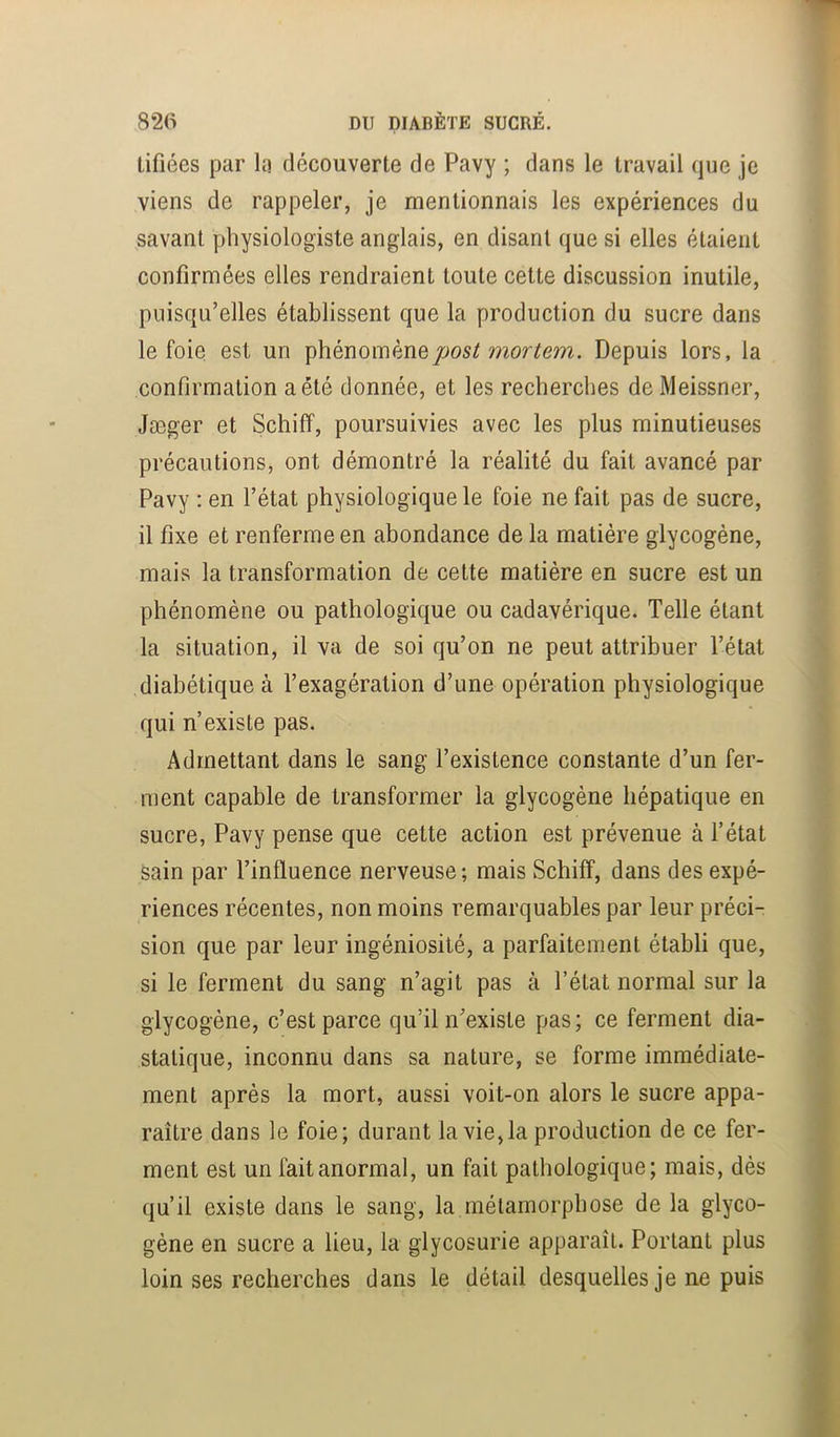 tifiées par la découverte de Pavy ; dans le travail que je viens de rappeler, je mentionnais les expériences du ^savant physiologiste anglais, en disant que si elles étaient confirmées elles rendraient toute cette discussion inutile, puisqu’elles établissent que la production du sucre dans le foie est un phénomèneDepuis lors, la confirmation a été donnée, et les recherches de Meissner, Jæger et Schiff, poursuivies avec les plus minutieuses précautions, ont démontré la réalité du fait avancé par Pavy ; en l’état physiologique le foie ne fait pas de sucre, il fixe et renferme en abondance de la matière glycogène, mais la transformation de cette matière en sucre est un phénomène ou pathologique ou cadavérique. Telle étant la situation, il va de soi qu’on ne peut attribuer l’état diabétique à l’exagération d’une opération physiologique qui n’existe pas. Admettant dans le sang l’existence constante d’un fer- ment capable de transformer la glycogène hépatique en sucre, Pavy pense que cette action est prévenue à l’état sain par l’influence nerveuse ; mais Schiff, dans des expé- riences récentes, non moins remarquables par leur préci- sion que par leur ingéniosité, a parfaitement établi que, si le ferment du sang n’agit pas à l’état normal sur la glycogène, c’est parce qu’il n’existe pas; ce ferment dia- statique, inconnu dans sa nature, se forme immédiate- ment après la mort, aussi voit-on alors le sucre appa- raître dans le foie; durant la vie,la production de ce fer- ment est un fait anormal, un fait pathologique; mais, dès qu’il existe dans le sang, la métamorphose de la glyco- gène en sucre a lieu, la glycosurie apparaît. Portant plus loin ses recherches dans le détail desquelles je ne puis