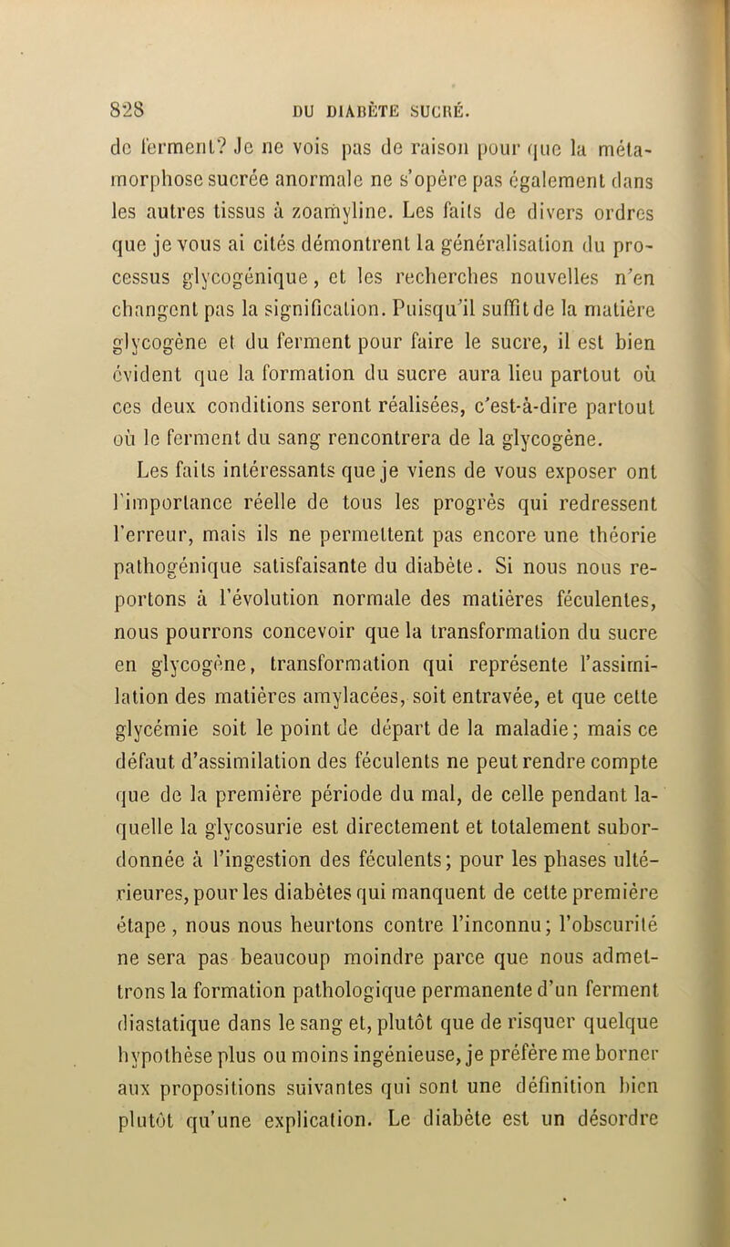 de l’ermerir? Je ne vois pas de raison [)our que la méta- morphose sucrée anormale ne s’opère pas également dans les autres tissus à zoarhyline. Les faits de divers ordres que je vous ai cités démontrent la généralisation du pro- cessus glycogénique, et les recherches nouvelles n'en changent pas la signification. Puisqu'il suffit de la matière glycogène et du ferment pour faire le sucre, il est bien évident que la formation du sucre aura lieu partout où ces deux conditions seront réalisées, c’est-à-dire partout où le ferment du sang rencontrera de la glycogène. Les faits intéressants que je viens de vous exposer ont rimporlance réelle de tous les progrès qui redressent l’erreur, mais ils ne permettent pas encore une théorie pathogénique satisfaisante du diabète. Si nous nous re- portons à révolution normale des matières féculentes, nous pourrons concevoir que la transformation du sucre en glycogène, transformation qui représente l’assimi- lation des matières amylacées, soit entravée, et que cette glycémie soit le point de départ de la maladie; mais ce défaut d’assimilation des féculents ne peut rendre compte que de la première période du mal, de celle pendant la- quelle la glycosurie est directement et totalement subor- donnée à l’ingestion des féculents; pour les phases ulté- rieures, pour les diabètes qui manquent de cette première étape , nous nous heurtons contre l’inconnu; l’obscurité ne sera pas beaucoup moindre parce que nous admet- trons la formation pathologique permanente d’un ferment diastatique dans le sang et, plutôt que de risquer quelque hypothèse plus ou moins ingénieuse, je préfère me borner aux propositions suivantes qui sont une définition bien plutôt qu’une explication. Le diabète est un désordre