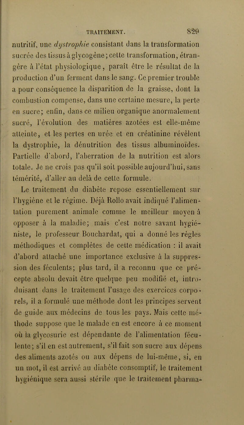 nutritif, une dystropïiie consistant dans la transformation sucrée des tissus à glycogène; cette transformation, étran- gère à l’état physiologique , paraît être le résultat de la production d’un ferment dans le sang. Ce premier trouble a pour conséquence la disparition de la graisse, dont la combustion compense, dans une certaine mesure, la perte en sucre; enfin, dans ce milieu organique anormalement H sucré, l’évolution des matières azotées est elle-même I alleinle, et les pertes en urée et en créatinine révèlent la dystrophie, la dénutrition des tissus albuminoïdes. Partielle d’abord, l’aberration de la nutrition est alors totale. Je ne crois pas qu’il soit possible aujourd’hui, sans témérité, d’aller au delà de cette formule. Le traitement du diabète repose essentiellement sur l’hygiène et le régime. Déjà Rollo avait indiqué l’alimen- tation purement animale comme le meilleur moyen à opposer à la maladie; mais c’est notre savant hygié- niste, le professeur Bouchardat, qui a donné les règles méthodiques et complètes de cette médication ; il avait d’abord attaché une importance exclusive à la suppres- sion des féculents; plus tard, il a reconnu que ce pré- cepte absolu devait être quelque peu modifié et, intro- duisant dans le traitement l’usage des exercices corpo- rels, il a formulé une méthode dont les principes servent de guide aux médecins de tous les pays. Mais celte mé- thode suppose que le malade en est encore à ce moment où la glycosurie est dépendante de l’alimentation fécu- lente; s’il en est autrement, s’il fait son sucre aux dépens des aliments azotés ou aux dépens de lui-mêrne, si, en un mot, il est arrivé au diabète consomptif, le traitement hygiénique sera aussi stérile que le traitement pharma-