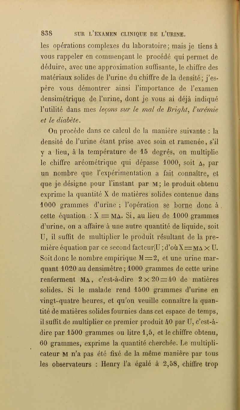 les opérations complexes du laboratoire; mais je tiens à vous rappeler en commençant le procédé qui permet de déduire, avec une approximation suffisante, le chiffre des matériaux solides de l’urine du chiffre de la densité; j’es- père vous démontrer ainsi l’importance de l’examen densimétrique de l’urine, dont je vous ai déjà indiqué l’utilité dans mes leçons sur le mal de Bright^ Vurémie et le diabète. On procède dans ce calcul de la manière suivante : la densité de l’urine étant prise avec soin et ramenée, s’il y a lieu, à la température de 15 degrés, on multiplie le chiffre aréométrique qui dépasse 1000, soit a, par un nombre que l’expérimentation a fait connaître, et que je désigne pour l’instant par m; le produit obtenu exprime la quantité X de matières solides contenue dans 1000 grammes d’urine ; l’opération se borne donc à cette équation : X =ma. Si, au lieu de 1000 grammes d’urine, on a affaire à une autre quantité de liquide, soit U, il suffit de multiplier le produit résultant de la pre- mière équation par ce second facteur-U ;d’oùX=MA X U. Soit donc le nombre empirique M = 2, et une urine mar- quant 1020 au densiraètre ; 1000 grammes de cette urine renferment Ma, c’est-à-dire 2x20 = Zi0 de matières solides. Si le malade rend 1500 grammes d’urine en vingt-quatre heures, et qu’on veuille connaître la quan- tité de matières solides fournies dans cet espace de temps, il suffit de multiplier ce premier produit hO par ü, c’est-à- dire par 1500 grammes ou litre 1,5, et le chiffre obtenu, 60 grammes, exprime la quantité cherchée. Le multipli- cateur M n’a pas été fixé de la même manière par tous les observateurs : Henry l’a égalé à 2,58, chiffre trop