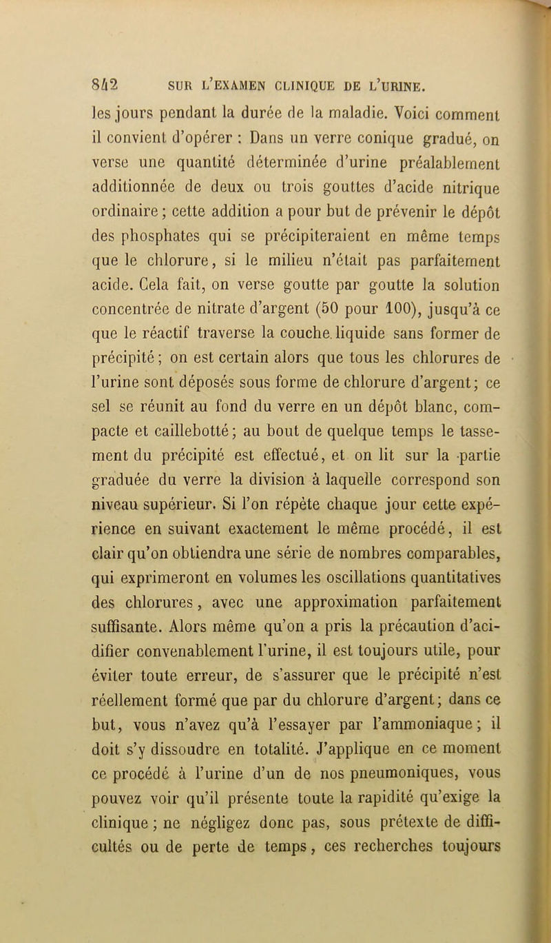 Jes jours pendant la durée de la maladie. Voici comment il convient d’opérer : Dans un verre conique gradué, on verse une quantité déterminée d’urine préalablement additionnée de deux ou trois gouttes d’acide nitrique ordinaire ; cette addition a pour but de prévenir le dépôt des phosphates qui se précipiteraient en même temps que le chlorure, si le milieu n’était pas parfaitement acide. Cela fait, on verse goutte par goutte la solution concentrée de nitrate d’argent (50 pour 100), jusqu’à ce que le réactif traverse la couche, liquide sans former de précipité ; on est certain alors que tous les chlorures de l’urine sont déposés sous forme de chlorure d’argent; ce sel se réunit au fond du verre en un dépôt blanc, com- pacte et caillebotté ; au bout de quelque temps le tasse- ment du précipité est effectué, et on lit sur la -partie graduée du verre la division à laquelle correspond son niveau supérieur. Si l’on répète chaque jour cette expé- rience en suivant exactement le même procédé, il est clair qu’on obtiendra une série de nombres comparables, qui exprimeront en volumes les oscillations quantitatives des chlorures, avec une approximation parfaitement suffisante. Alors même qu’on a pris la précaution d’aci- difier convenablement l’urine, il est toujours utile, pour éviter toute erreur, de s’assurer que le précipité n’est réellement formé que par du chlorure d’argent; dans ce but, vous n’avez qu’à l’essayer par l’ammoniaque; il doit s’y dissoudre en totalité. J’applique en ce moment ce procédé à l’urine d’un de nos pneumoniques, vous pouvez voir qu’il présente toute la rapidité qu’exige la clinique ; ne négligez donc pas, sous prétexte de diffi- cultés ou de perte de temps, ces recherches toujours