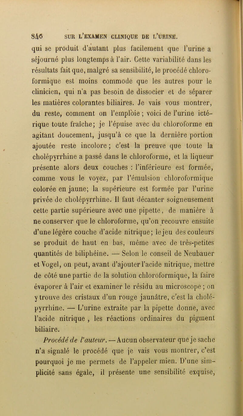 « qui se produit d’autant plus facilement que l’urine a séjourné plus longtemps à l’air. Cette variabilité dans les résultats fait que, malgré sa sensibilité, le procédé chloro- formique est moins commode que les autres pour le clinicien, qui n’a pas besoin de dissocier et de séparer les matières colorantes biliaires. Je vais vous montrer, du reste, comment on l’emploie ; voici de l’urine icté- rique toute fraîche; je l’épuise avec du chloroforme en agitant doucement, jusqu’à ce que la dernière portion ajoutée reste incolore ; c’est la preuve que toute la cholépyrrhine a passé dans le chloroforme, et la liqueur présente alors deux couches : l’inférieure est formée, comme vous le voyez, par l’émulsion chloroformique colorée en jaune; la supérieure est formée par l’urine privée de cholépyrrhine. Il faut décanter soigneusement cette partie supérieure avec une pipette, de manière à ne conserver que le chloroforme, qu’on recouvre ensuite d’une légère couche d’acide nitrique; le jeu des couleurs se produit de haut en bas, même avec de très-petites quantités de biliphéine. — Selon le conseil de Neubauer etVogel, on peut, avant d’ajouter l’acide nitrique, mettre de côté une partie de la solution chloroformique, la faire évaporer à l’air et examiner le résidu au microscope ; on y trouve des cristaux d’un rouge jaunâtre, c’est la cholé- pyrrhine. — L’urine extraite par la pipette donne, avec l’acide nitrique , les réactions ordinaires du pigment biliaire. Procédé de Vauteur. — Aucun observateur que je sache n’a signalé le procédé que je vais vous montrer, c’est pourquoi je me permets de l’appeler mien. D’une sim- plicité sans égale, il présente une sensibilité exquise.