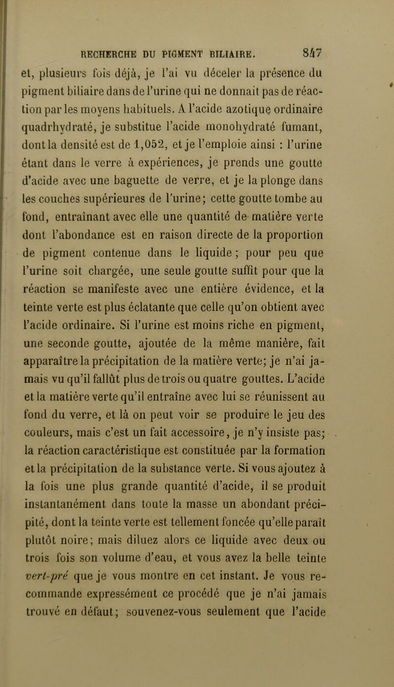 et, plusieurs lois déjà, je l’ai vu déceler la présence du pigment biliaire dans de l’urine qui ne donnait pas de réac^ tion par les moyens habituels. A l’acide azotique ordinaire quadrhydraté, je substitue l’acide monohydraté fumant, dont la densité est de 1,052, et je l’emploie ainsi : l’urine étant dans le verre à expériences, je prends une goutte d’acide avec une baguette de verre, et je la plonge dans les couches supérieures de l’urine; cette goutte tombe au fond, entraînant avec elle une quantité de-matière verte dont l’abondance est en raison directe de la proportion de pigment contenue dans le liquide ; pour peu que l’urine soit chargée, une seule goutte suffit pour que la réaction se manifeste avec une entière évidence, et la teinte verte est plus éclatante que celle qu’on obtient avec l’acide ordinaire. Si l’urine est moins riche en pigment, une seconde goutte, ajoutée de la même manière, fait apparaître la précipitation de la matière verte; je n’ai ja- mais vu qu’il fallût plus de trois ou quatre gouttes. L’acide et la matière verte qu’il entraîne avec lui se réunissent au fond du verre, et là on peut voir se produire le jeu des couleurs, mais c’est un fait accessoire, je n’y insiste pas; la réaction caractéristique est constituée par la formation et la précipitation de la substance verte. Si vous ajoutez à la fois une plus grande quantité d’acide, il se produit instantanément dans toute la masse un abondant préci- pité, dont la teinte verte est tellement foncée qu’elle paraît plutôt noire; mais diluez alors ce liquide avec deux ou trois fois son volume d’eau, et vous avez la belle teinte vert-pré que je vous montre en cet instant. Je vous re- commande expressément ce procédé que je n’ai jamais trouvé en défaut; souvenez-vous seulement que l’acide