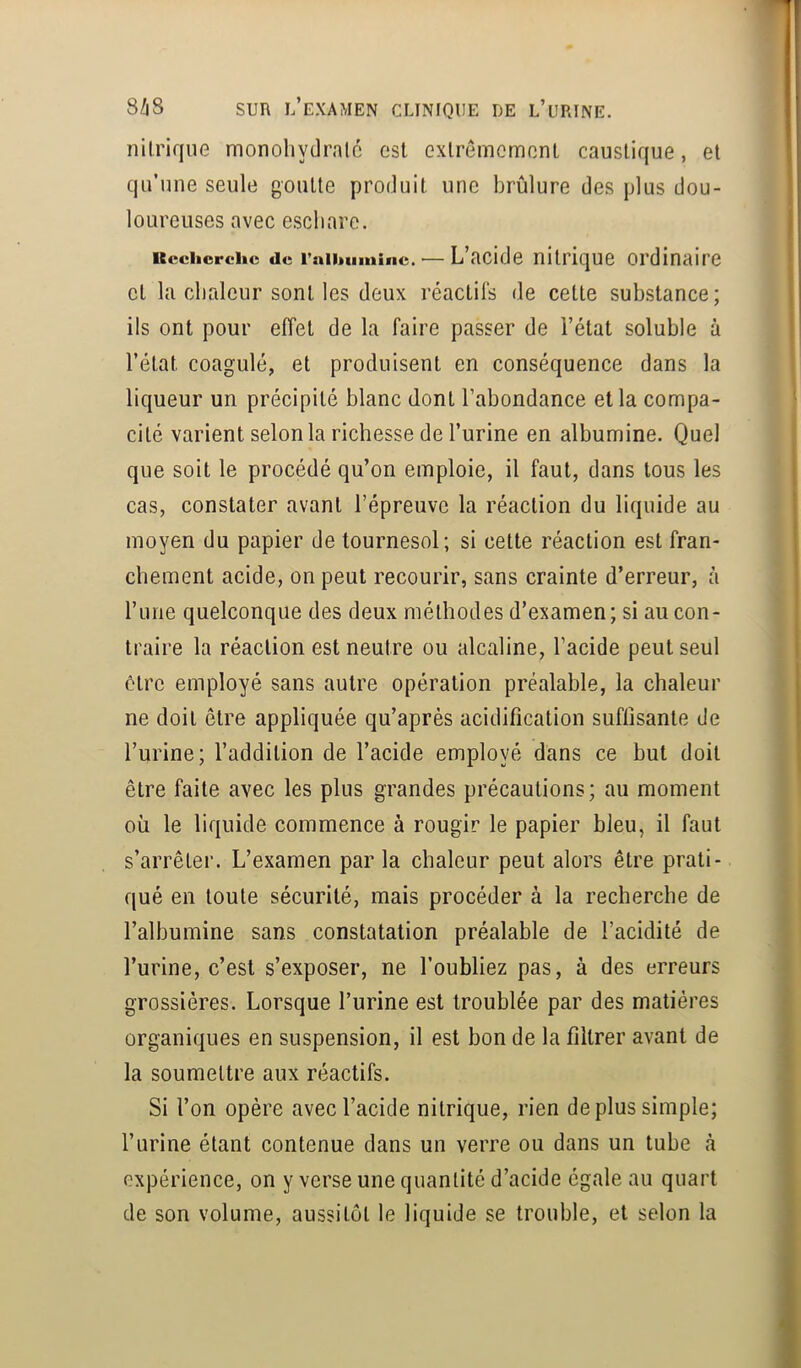 nilrique monohydrnlc est exlremcmonl caustique, et qu’une seule goutte produit une brûlure des plus dou- loureuses avec eschare. Kcchcrchc de rnihumine. — L’acide nitrique ordinaire et la chaleur sont les deux réactifs de cette substance; ils ont pour effet de la faire passer de l’état soluble à l’état coagulé, et produisent en conséquence dans la liqueur un précipité blanc dont l’abondance et la compa- cité varient selon la richesse de l’urine en albumine. Quel que soit le procédé qu’on emploie, il faut, dans tous les cas, constater avant l’épreuve la réaction du liquide au moyen du papier de tournesol; si cette réaction est fran- chement acide, on peut recourir, sans crainte d’erreur, à rune quelconque des deux méthodes d’examen ; si au con- traire la réaction est neutre ou alcaline, l’acide peut seul ôtre employé sans autre opération préalable, la chaleur ne doit être appliquée qu’après acidification suffisante de l’urine; l’addition de l’acide employé dans ce but doit être faite avec les plus grandes précautions; au moment où le liquide commence à rougir le papier bleu, il faut s’arrêter. L’examen par la chaleur peut alors être prati- qué en toute sécurité, mais procéder à la recherche de l’albumine sans constatation préalable de l’acidité de l’urine, c’est s’exposer, ne l’oubliez pas, à des erreurs grossières. Lorsque l’urine est troublée par des matières organiques en suspension, il est bon de la filtrer avant de la soumettre aux réactifs. Si l’on opère avec l’acide nitrique, rien déplus simple; l’urine étant contenue dans un verre ou dans un tube à expérience, on y verse une quantité d’acide égale au quart de son volume, aussitôt le liquide se trouble, et selon la