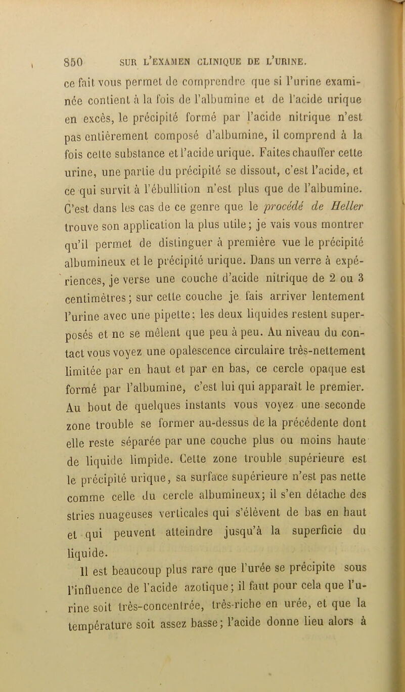 ce fait vous permet de comprendre que si l’urine exami- née contient à la fois de l’albumine et de l’acide urique en excès, le précipité formé par l’acide nitrique n’est pas entièrement composé d’albumine, il comprend à la fois celte substance et l’acide urique. Faites chauffer cette urine, une partie du précipité se dissout, c’est l’acide, et ce qui survit à l’ébullition n’est plus que de l’albumine. C’est dans les cas de ce genre que le procédé de Heller trouve son application la plus utile; je vais vous montrer qu’il permet de distinguer à première vue le précipité albumineux et le précipité urique. Dans un verre à expé- riences, je verse une couche d’acide nitrique de 2 ou 3 centimètres ; sur cette couche je fais arriver lentement l’urine avec une pipette: les deux liquides restent super- posés et ne se mêlent que peu à peu. Au niveau du con- tact vous voyez une opalescence circulaire très-nettement limitée par en haut et par en bas, ce cercle opaque est formé par l’albumine, c’est lui qui apparaît le premier. Au bout de quelques instants vous voyez une seconde zone trouble se former au-dessus de la précédente dont elle reste séparée par une couche plus ou moins haute de liquide limpide. Cette zone trouble supérieure est le précipité urique, sa surface supérieure n’est pas nette comme celle du cercle albumineux; il s’en détache des stries nuageuses verticales qui s’élèvent de bas en haut et qui peuvent atteindre jusqu’à la superficie du liquide. 11 est beaucoup plus rare que l’urée se précipite sous l’influence de l’acide azotique; il faut pour cela que l’u- rine soit très-concentrée, très-riche en urée, et que la température soit assez basse ; l’acide donne lieu alors à