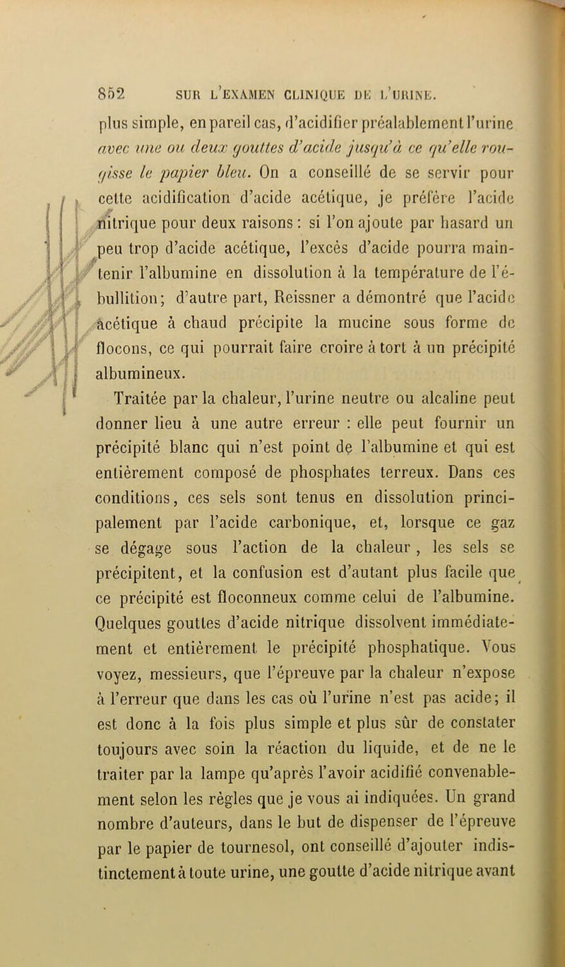 >A plus simple, en pareil cas, d’acidifier préalablement l’urine avec une ou deux gouttes d’acide jusqu’à ce qu’elle rou- gisse le papier bleu. On a conseillé de se servir pour celte acidification d’acide acétique, je préféré l’acide nitrique pour deux raisons : si l’on ajoute par hasard un peu trop d’acide acétique, l’excès d’acide pourra main- tenir l’albumine en dissolution à la température de l’é- bullition; d’autre part, Reissner a démontré que l’acide -àcétique à chaud précipite la mucine sous forme de flocons, ce qui pourrait faire croire à tort à un précipité albumineux. Traitée par la chaleur, Turine neutre ou alcaline peut donner lieu à une autre erreur : elle peut fournir un précipité blanc qui n’est point de l’albumine et qui est entièrement composé de phosphates terreux. Dans ces conditions, ces sels sont tenus en dissolution princi- palement par l’acide carbonique, et, lorsque ce gaz se dégage sous l’action de la chaleur, les sels se précipitent, et la confusion est d’autant plus facile que ce précipité est floconneux comme celui de l’albumine. Quelques gouttes d’acide nitrique dissolvent immédiate- ment et entièrement le précipité phosphatique. Vous voyez, messieurs, que l’épreuve par la chaleur n’expose à l’erreur que dans les cas où l’ufine n’est pas acide; il est donc à la fois plus simple et plus sûr de constater toujours avec soin la réaction du liquide, et de ne le traiter par la lampe qu’après l’avoir acidifié convenable- ment selon les règles que je vous ai indiquées. Un grand nombre d’auteurs, dans le but de dispenser de l’épreuve par le papier de tournesol, ont conseillé d’ajouter indis- tinctement à toute urine, une goutte d’acide nitrique avant