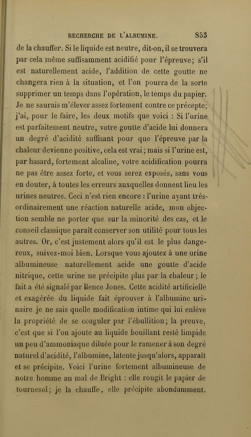 de la chauffer. Si le liquide est neutre, dit-on, il se trouvera par cela même suffisamment acidifié pour l’épreuve; s’il est naturellement acide, l’addition de cette goutte ne changera rien à la situation, et l’on pourra de la sorte supprimer un temps dans l’opération, le temps du papier. Je ne saurais m’élever assez fortement contre ce précepte; j’ai, pour le faire, les deux motifs que voici : Si l’urine est parfaitement neutre, votre goutte d’acide lui donnera un degré d’acidité suffisant pour que l’épreuve par la chaleur devienne positive, cela est vrai ; mais si l’urine est, par hasard, fortement alcaline, votre acidification pourra ne pas être assez forte, et vous serez exposés, sans vous en douter, à toutes les erreurs auxquelles donnent lieu les urines neutres. Ceci n’est rien encore : l’urine ayant très- ordinairement une réaction naturelle acide, mon objec- tion semble ne porter que sur la minorité des cas, et le conseil classique paraît conserver son utilité pour tous les autres. Or, c’est justement alors qu’il est le plus dange- reux, suivez-moi bien. Lorsque vous ajoutez à une urine albumineuse naturellement acide une goutte d’acide nitrique, cette urine ne précipite plus par la chaleur; le fait a été signalé par Bence Jones. Cette acidité artificielle et exagérée du liquide fait éprouver à l’albumine uri- naire je ne sais quelle modification intime qui lui enlève la propriété de se coaguler par l’ébullition; la preuve, c’est que si l’on ajoute au liquide bouillant resté limpide un peu d’ammoniaque diluée pour le ramener à son degré naturel d’acidité, l’albumine, latente jusqu’alors, apparaît I et se précipite. Voici l’urine fortement albumineuse de notre homme au mal de Bright : elle rougit le papier de tournesol; je la chauffe, elle précipite abondamment.