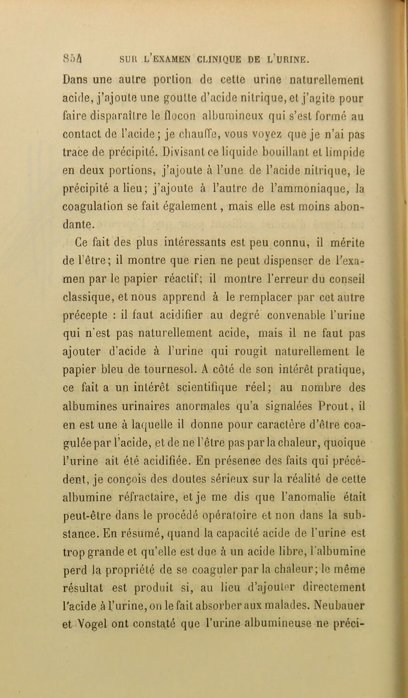 Dans une autre portion de cette urine naturellement acide, j’ajoute une goutte d’acide nitrique, et j’agite pour faire disparaîlre le flocon albumineux qui s’est formé au contact de l’acide; je chauffe, vous voyez que je n’ai pas trace de précipité. Divisant ce liquide bouillant et limpide en deux portions, j’ajoute à l’une de l’acide nitrique, le précipité a lieu; j’ajoute à l’autre de l’ammoniaque, la coagulation se fait également, mais elle est moins abon- dante. Ce fait des plus intéressants est peu connu, il mérite de l’être; il montre que rien ne peut dispenser de l’exa- men par le papier réactif; il montre l’erreur du conseil classique, et nous apprend à le remplacer par cet autre précepte : il faut acidifier au degré convenable l’uriiie qui n’est pas naturellement acide, mais il ne faut pas ajouter d’acide à l’urine qui rougit naturellement le papier bleu de tournesol. A côté de son intérêt pratique, ce fait a un intérêt scientifique réel; au nombre des albumines urinaires anormales qu’a signalées Prout, il en est une à laquelle il donne pour caractère d’être coa- gulée par l’acide, et de ne l’être pas par la chaleur, quoique l’urine ait été acidifiée. En présence des faits qui précè- dent, je conçois des doutes sérieux sur la réalité de cette albumine réfractaire, et je me dis que l’anomalie était peut-être dans le procédé opéraloire et non dans la sub- stance. En résumé, quand la capacité acide de l’urine est trop grande et qu’elle est due à un acide libre, l’albumine perd la propriété de se coaguler parla chaleur; le même résultat est produit si, au lieu d’ajouter directement l'acide à l’urine, on le fait absorber aux malades. Neubauer et Vogel ont constaté que l’urine albumineuse ne préci-