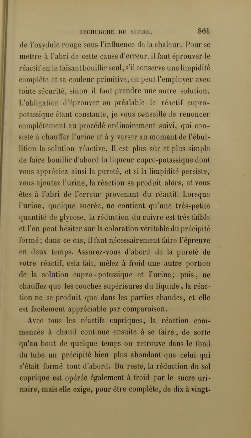 de Voxydule rouge sous l’intluence de la chaleur, l’our se mettre à l’abri de cette cause d’erreur, il faut éprouver le réactif en le faisant bouillir seul, s’il conserve une limpidité complète et sa couleur primitive, on peut l’employer avec toute sécurité, sinon il faut prendre une autre solution. L’obligation d’éprouver au préalable le réactif cupro- potassique étant constante, je vous conseille de renoncer complètement au procédé ordinairement suivi, qui con- siste à chauffer l’urine et à y verser au moment de l’ébul- lition la solution réactive. 11 est plus sûr et plus simple de faire bouillir d’abord la liqueur cupro-potassique dont vous appréciez ainsi la pureté, et si la limpidité persiste, vous ajoutez l’urine, la réaction se produit alôrs, et vous êtes à l’abri de l’erreur provenant du réactif. Lorsque l’urine, quoique sucrée, ne contient qu’une très-petite quantité de glycose, la réduction du cuivre est très-faible et l’on peut hésiter sur la coloration véritable du précipité formé; dans ce cas, il faut nécessairement faire l’épreuve en deux temps. Assurez-vous d’abord de la pureté de votre réactif, cela fait, mêlez à froid une autre portion de la solution cupro-potassique et l’urine; puis, ne chauffez que les couches supérieures du liquide, la réac- tion ne se produit que dans les parties chaudes, et elle est facilement appréciable par comparaison. Avec tous les réactifs cupriques, la réaction com- mencée à chaud continue ensuite à se faire, de sorte qu’au bout de quelque temps on retrouve dans le fond du tube un précipité bien plus abondant que celui qui s’était formé tout d’abord. Du reste, la réduction du sel cuprique est opérée également à froid par le sucre uri- naire, mais elle exige, pour être complète, de dix à vingt-