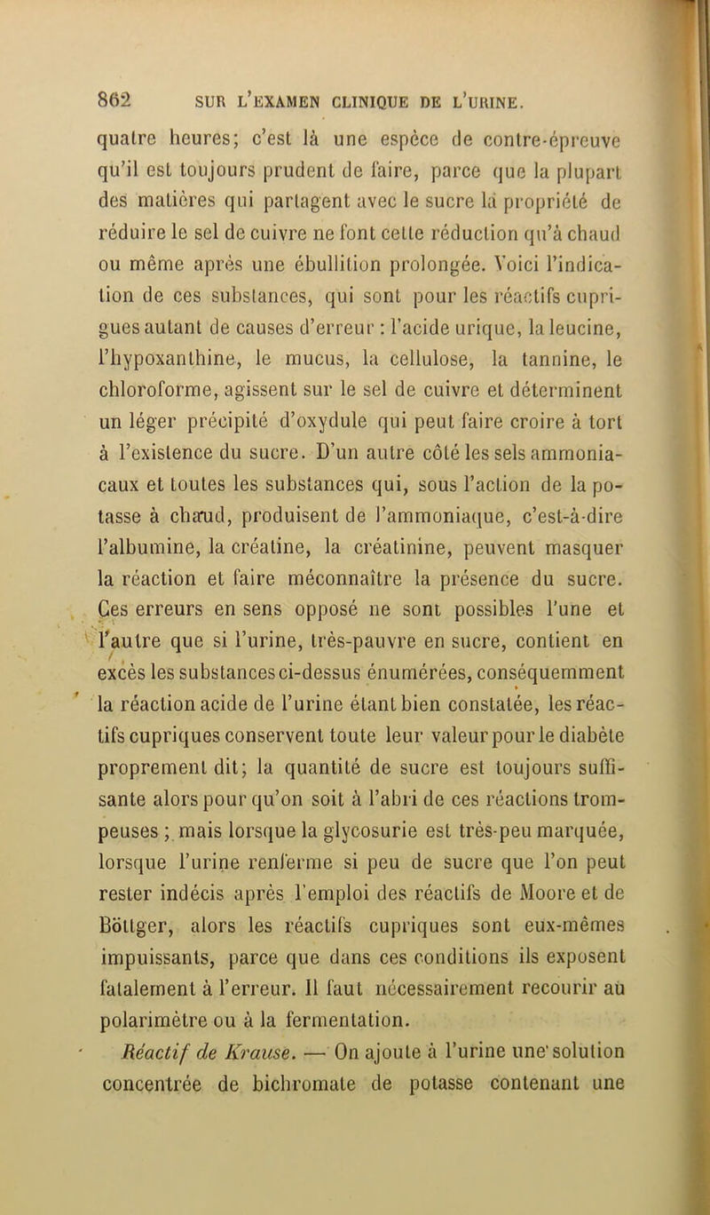 quatre heures; c’est là une espèce de contre-épreuve qu’il est toujours prudent de làire, parce que la plupart des matières qui partagent avec le sucre là propriété de réduire le sel de cuivre ne font cette réduction qu’à chaud ou même après une ébullition prolongée. Voici l’indica- tion de ces substances, qui sont pour les réactifs cupri- gues autant de causes d’erreur : l’acide urique, la leucine, l’hypoxanthine, le mucus, la cellulose, la tannine, le chloroforme, agissent sur le sel de cuivre et déterminent un léger précipité d’oxydule qui peut faire croire à tort à l’existence du sucre. D’un autre côté les sels ammonia- caux et toutes les substances qui, sous l’action de la po- tasse à chaud, produisent de l’ammoniaque, c’est-à-dire l’albumine, la créatine, la créatinine, peuvent masquer la réaction et faire méconnaître la présence du sucre. Ces erreurs en sens opposé ne sont possibles l’une et '‘-Vautre que si l’urine, très-pauvre en sucre, contient en excès les substances ci-dessus énumérées, conséquemment » la réaction acide de l’urine étant bien constatée, les réac- tifs cupriques conservent toute leur valeur pour le diabète proprement dit; la quantité de sucre est toujours suffi- sante alors pour qu’on soit à l’abri de ces réactions trom- peuses ; mais lorsque la glycosurie est très-peu marquée, lorsque l’urine renferme si peu de sucre que l’on peut rester indécis après l’emploi des réactifs de Moore et de Bottger, alors les réactifs cupriques sont eux-mêmes impuissants, parce que dans ces conditions ils exposent fatalement à l’erreur. 11 faut nécessairement recourir aii polarimètre ou à la fermentation. Réactif de Krause. — On ajoute à l’urine une* solution concentrée de bicbromate de potasse contenant une