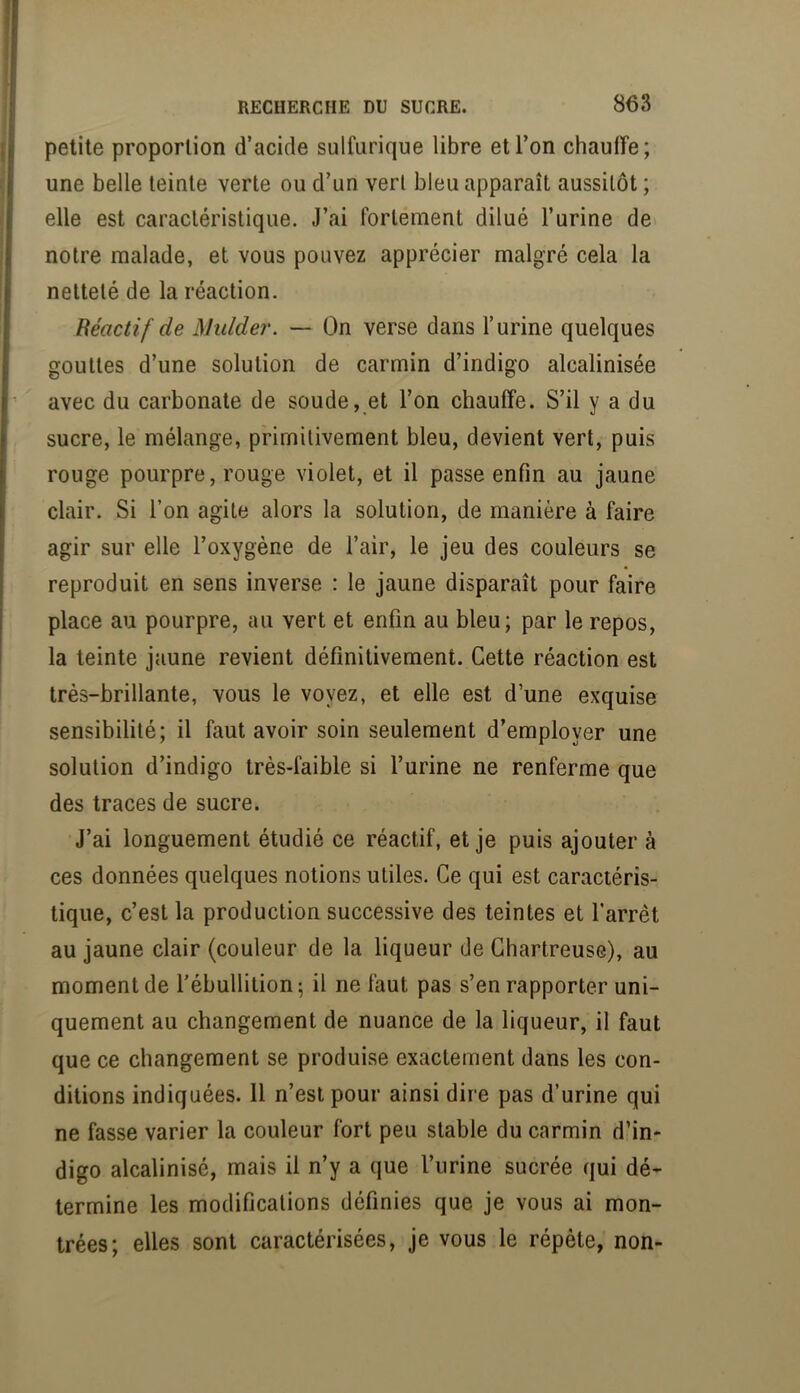 petite proportion d’acide sulfurique libre et l’on chauffe; une belle teinte verte ou d’un vert bleu apparaît aussitôt ; elle est caractéristique. J’ai fortement dilué l’urine de notre malade, et vous pouvez apprécier malgré cela la netteté de la réaction. Béactif de Mulder. — On verse dans l’urine quelques gouttes d’une solution de carmin d’indigo alcalinisée avec du carbonate de soude, et l’on chauffe. S’il y a du sucre, le mélange, primitivement bleu, devient vert, puis rouge pourpre, rouge violet, et il passe enfin au jaune clair. Si l’on agite alors la solution, de manière à faire agir sur elle l’oxygène de l’air, le jeu des couleurs se reproduit en sens inverse : le jaune disparaît pour faire place au pourpre, au vert et enfin au bleu; par le repos, la teinte jaune revient définitivement. Cette réaction est très-brillante, vous le voyez, et elle est d’une exquise sensibilité; il faut avoir soin seulement d’employer une solution d’indigo très-faible si l’urine ne renferme que des traces de sucre. J’ai longuement étudié ce réactif, et je puis ajouter à ces données quelques notions utiles. Ce qui est caractéris- tique, c’est la production successive des teintes et l’arrêt au jaune clair (couleur de la liqueur de Chartreuse), au moment de l’ébullition; il ne faut pas s’en rapporter uni- quement au changement de nuance de la liqueur, il faut que ce changement se produise exactement dans les con- ditions indiquées. 11 n’est pour ainsi dire pas d’urine qui ne fasse varier la couleur fort peu stable du carmin d’in- digo alcalinisé, mais il n’y a que l’urine sucrée qui dé- termine les modifications définies que je vous ai mon- trées; elles sont caractérisées, je vous le répète, non-
