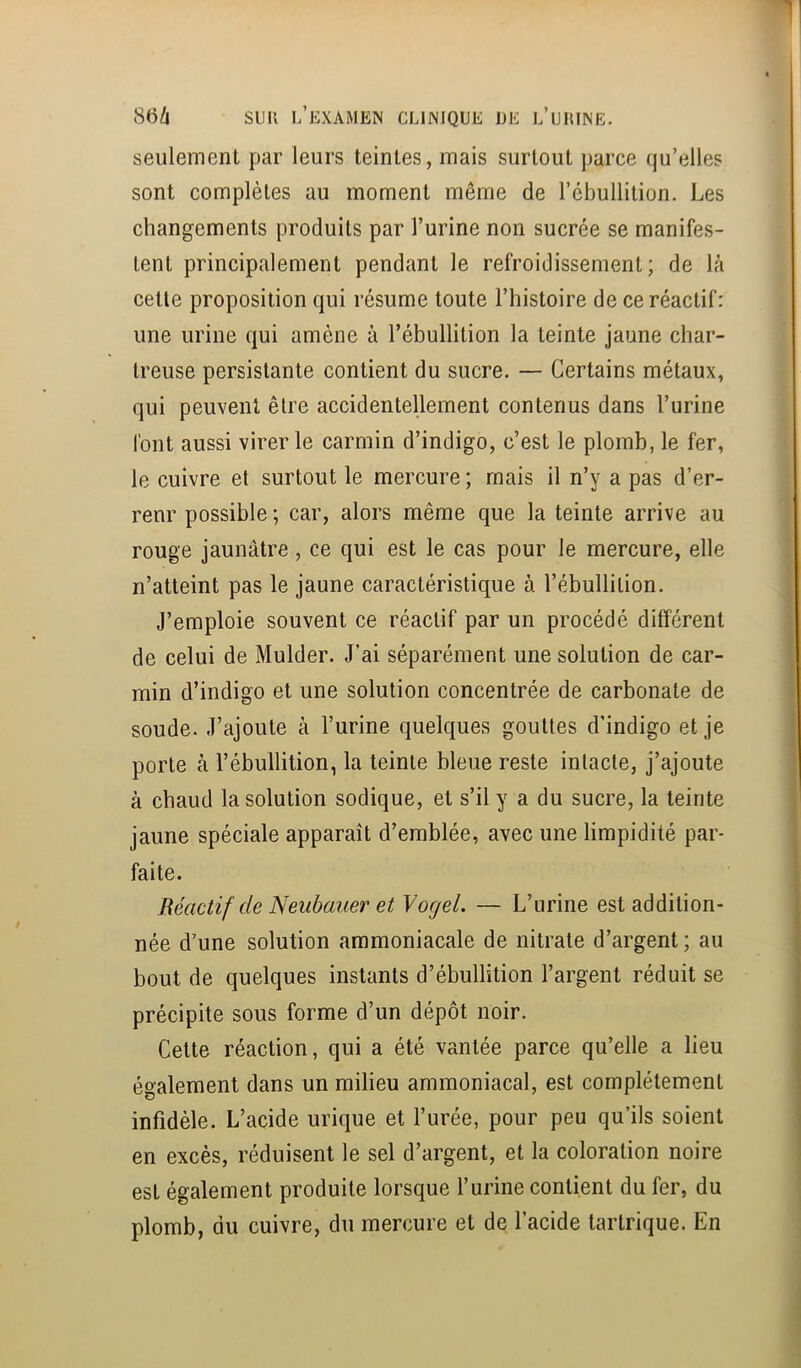seulement par leurs teintes, mais surtout parce qu’elles sont complètes au moment même de l’ébullition. Les changements produits par l’urine non sucrée se manifes- tent principalement pendant le refroidissement; de là cette proposition qui résume toute l’histoire de ce réactif: une urine qui amène à l’ébullition la teinte jaune char- treuse persistante contient du sucre. — Certains métaux, qui peuvent être accidentellement contenus dans l’urine font aussi virer le carmin d’indigo, c’est le plomb, le fer, le cuivre et surtout le mercure ; mais il n’y a pas d’er- renr possible ; car, alors même que la teinte arrive au rouge jaunâtre, ce qui est le cas pour le mercure, elle n’atteint pas le jaune caractéristique à l’ébullition. J’emploie souvent ce réactif par un procédé différent de celui de Mulder. J’ai séparément une solution de car- min d’indigo et une solution concentrée de carbonate de soude. J’ajoute à l’urine quelques gouttes d’indigo et je porte à l’ébullition, la teinte bleue reste intacte, j’ajoute à chaud la solution sodique, et s’il y a du sucre, la teinte jaune spéciale apparaît d’emblée, avec une limpidité par- faite. Réactif de Neubauer et Yogel. — L’urine est addition- née d’une solution ammoniacale de nitrate d’argent ; au bout de quelques instants d’ébullition l’argent réduit se précipite sous forme d’un dépôt noir. Cette réaction, qui a été vantée parce qu’elle a lieu également dans un milieu ammoniacal, est complètement infidèle. L’acide urique et l’urée, pour peu qu’ils soient en excès, réduisent le sel d’argent, et la coloration noire est également produite lorsque l’urine contient du fer, du plomb, du cuivre, du mercure et de l’acide tartrique. En