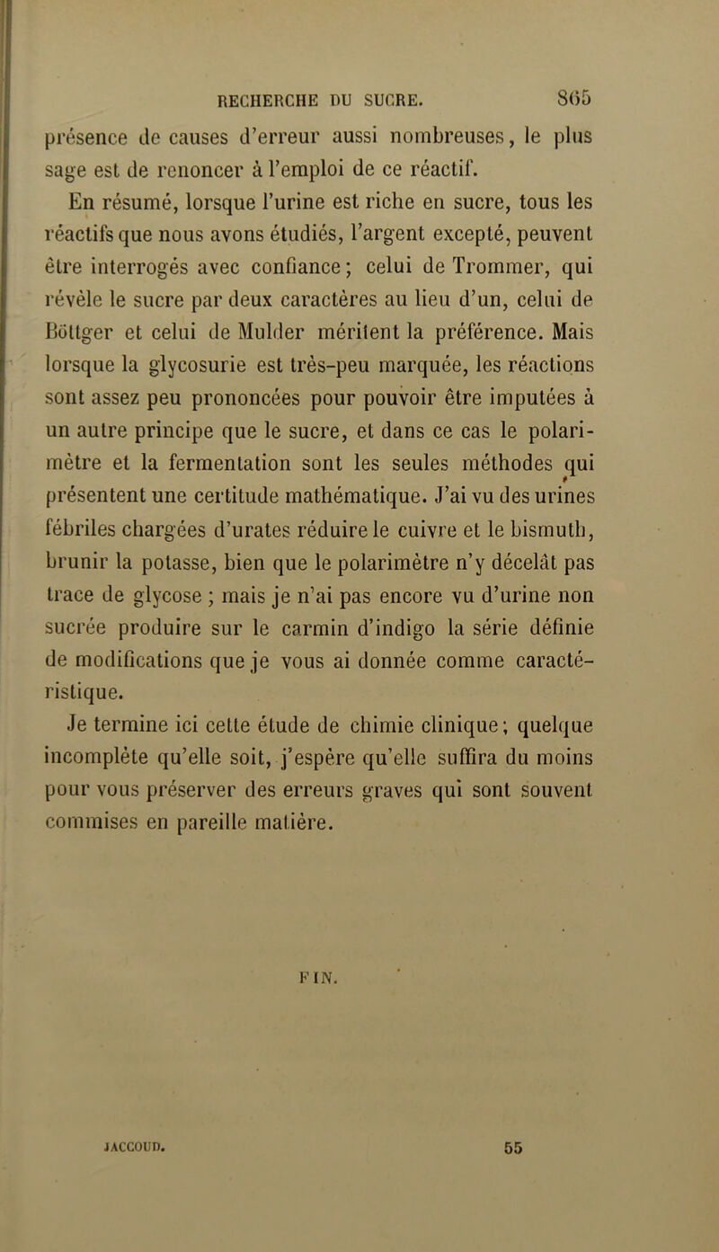 présence de causes d’erreur aussi nombreuses, le plus sage est de renoncer à l’emploi de ce réactif. En résumé, lorsque l’urine est riche en sucre, tous les réactifs que nous avons étudiés, l’argent excepté, peuvent être interrogés avec confiance ; celui de Trommer, qui révèle le sucre par deux caractères au lieu d’un, celui de Bütlger et celui de Mulder méritent la préférence. Mais lorsque la glycosurie est très-peu marquée, les réactions sont assez peu prononcées pour pouvoir être imputées à un autre principe que le sucre, et dans ce cas le polari- mètre et la fermentation sont les seules méthodes qui présentent une certitude mathématique. J’ai vu des urines fébriles chargées d’urates réduire le cuivre et le bismuth, brunir la potasse, bien que le polarimètre n’y décelât pas trace de glycose ; mais je n’ai pas encore vu d’urine non sucrée produire sur le carmin d’indigo la série définie de modifications que je vous ai donnée comme caracté- ristique. Je termine ici cette étude de chimie clinique ; quelque incomplète qu’elle soit, j’espère qu’elle suffira du moins pour vous préserver des erreurs graves qui sont souvent commises en pareille matière. FIN, JACCOUD. 55