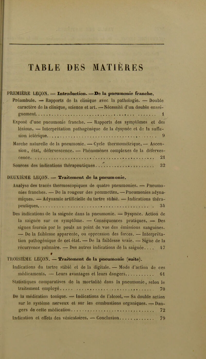 TABLE DES MATIÈRES PREMIÈRE LEÇON. — Introduction. —De la pneumonie franche. Préambule. — Rapports de la clioique avec la pathologie. — Double caractère de la clinique, science et art. — Nécessité d’un double ensei- gnement 1 Exposé d’une pneumonie franche. — Rapports des symptômes et des lésions. — Interprétation pathogénique de la dyspnée et de la suffu- sion ictérique 9 Marche naturelle de la pneumonie. — Cycle thermométrique. — Ascen- sion, état, défervescence. — Phénomènes complexes de la déferves- cence ■ 21 Sources des indications thérapeutiques 32 DEUXIÈ.ME LEÇON. — Traitement de la pneumonie. Analyse des tracés thermoscopiques de quatre pneumonies. — Pneumo- nies franches. — De la rougeur des pommettes. — Pneumonies adyna- miques. — Adynamie artificielle du tartre stibié. — Indications théra- peutiques 34 Des indications de la saignée dans la pneumonie. — Dyspnée. Action de la saignée sur ce symptôme. — Conséquences pratiques. — Des signes fournis par le pouls au point de vue des émissions sanguines. — De la faiblesse apparente, ou oppression des forces. — Interpréta- tion pathogénique de cet état. — De la faiblesse vraie. — Signe de la récurrence palmaire. — Des autres indications de la saignée.... 47 r TROISIÈME LEÇON. —Traitement de la pneumonie (suite). Indications du tartre stibié et de la digitale. — Mode d’action de ces médicaments. — Leurs avantages et leurs dangers 61 Statistiques comparatives de la mortalité dans la pneumonie, selon le traitement employé 70 De la médication tonique. — Indications de l’alcool. — Sa double action sur le système nerveux et sur les combustions organiques. —. Dan- gers de cette médication 72 Indication et effets des vésicatoires. —Conclusion 79